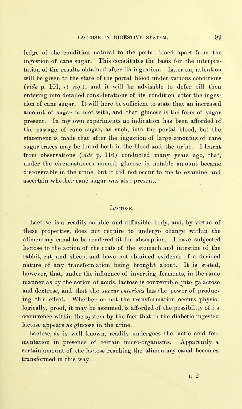ledge of the condition natural to the portal blocd apart from the ingestion of cane sugar. This constitutes the basis for the interpi-e- tation of the results obtained after its ingestion. Later on, attention will be given to the state of the portal blood under various conditions {vide p. 101, tt seq.), and it will be advisable to defer till then entering into detailed considerations of its condition after the inges- tion of cane sugar. It will here be sufficient to state that an increased amount of sugar is met with, and that glucose is the form of sugar present. In my own experiments no indication has been afforded of the passage of cane sugar, as such, into the portal blood, but the statement is made that after the ingestion of large amounts of cane sugar traces may be found both in the blood and the urine. I learnt from observations (vide p. 116) conducted many years ago, that, under the circumstances named, glucose in notable amount became discoverable in the urine, but it did not occur to me to examine and ascertain whether cane sugar was also present. Lactose. Lactose is a readily soluble and diffusible body, and, by virtue of these properties, does not require to undergo change within the alimentary canal to be rendered fit for absorption. I have subjected lactose to the action of the coats of the stomach and intestine of the rabbit, cat, and sheep, and have not obtained evidence of a decided nature of any transformation being brought about. It is stated, however, that, under the influence of inverting ferments, in the same manner as by the action of acids, lactose is convertible mto galactose and dextrose, and that the succus entericus has the power of produc- ing this efTect. Whether or not the transformation occurs physio- logically, proof, it may be assumed, is afforded of the possibility of its occurrence within the system by the fact that in the diabetic ingested lactose appears as glucose ia the urine. Lactose, as is well known, readily undergoes the lactic acid fer- mentation in presence of certain micro-organisms. Apparently a certain amount of ttie lactose reaching the alimentary canal becomes transformed in this way. H 2