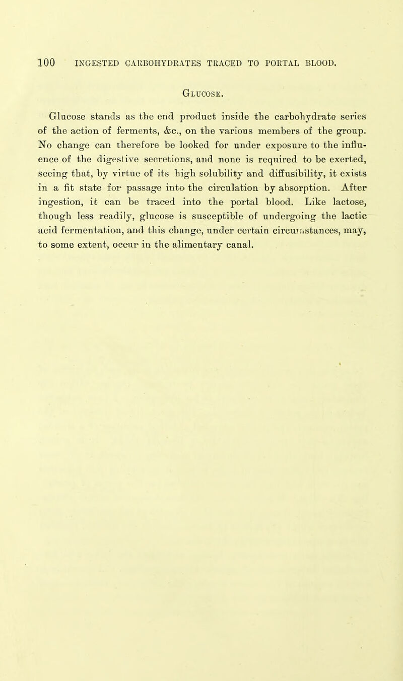 Glucose. Glucose stands as the end product inside the carbolijdrate series of the action of ferments, &c., on the varions members of the group. No change can therefore be looked for under exposure to the influ- ence of the digestive secretions, and none is required to be exerted, seeing that, by virtue of its high solubility and diffusibility, it exists in a fit state for passage into the circulation by absorption. After ingestion, it can be traced into the portal blood. Like lactose, though less readily, glucose is susceptible of undergoing the lactic acid fermentation, and this change, under certain circuinstances, may, to some extent, occur in the alimentary canal.