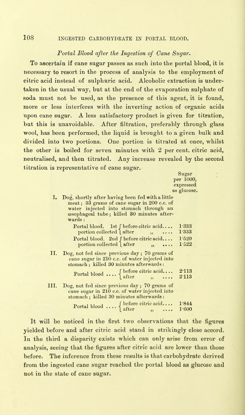 Portal Blood after the Ingestion of Cane Sugar. To <ascertain if cane sugar passes as such into the portal blood, it is necessary to resort in the process of analysis to the employment of citric acid instead of sulphuric acid. Alcoholic extraction is under- taken in the usual way, but at the end of the evaporation sulphate of soda must not be used, as the presence of this agent, it is found, more or less interferes with the inverting action of organic acids upon cane sugar. A less satisfactory product is given for titration, but this is unavoidable. After filtration, preferably through glass wool, has been performed, the liquid is brought to a given bulk and divided into two portions. One portion is titrated at once, whilst the other is boiled for seven minutes with 2 per cent, citric acid, neutralised, and then titrated. Any increase revealed by the second titration is representative of cane sugar. Sugar per 1000, expressed as glucose. I. Dog, shortly after having been fed with a little meat; 33 grams of cane sugar in 200 c.c. of •water injected into stomach through an oesophageal tube; killed 30 minutes after- wards : Portal blood. 1st J before citric acid.. .. 1333 portion collected \ after „ .... 1'333 Portal blood. 2nd f before citric acid.... 1'520 portion collected \ after „ .... l'o22 II. Dog, not fed since previous day ; 70 grams of cane sugar in 210 c.c. of water injected into stomach ; killed 30 minutes afterwards : T, . , ,, J r before citric acid.... 2'113 Portal blood .... I ^f^^^ , 2113 III. Dog, not fed since prcYious day ; 70 grains of cane sugar in 210 c.c. of water injected into stomach ; killed 30 minutes afterwards : Portal blood f befc I aftc before citric acid.. .. l'844i .... 1-600 It will be noticed in the first two observations that the figures yielded before and after citric acid stand in strikingly close accord. In the third a disparity exists which can only arise from error of analysis, seeing that the figures after citric acid are lower than those before. The inference from these results is that carbohydrate derived from the ingested cane sugar reached the portal blood as glucose and not in the state of cane sugar.