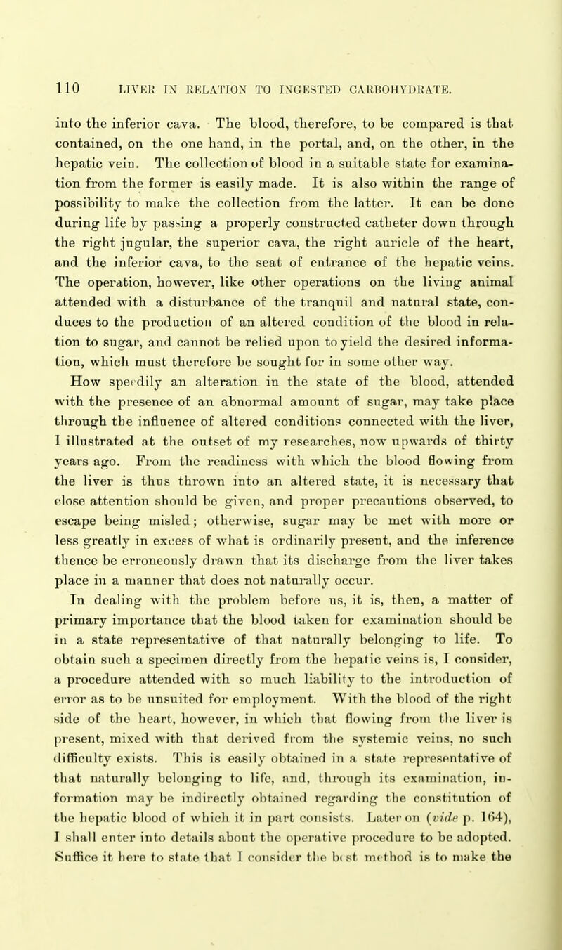 into the inferior cava. The blood, therefore, to be compared is that contained, on the one hand, in the portal, and, on the other, in the hepatic vein. The collection of blood in a suitable state for examina- tion from the former is easily made. It is also within the range of possibility to make the collection from the latter. It can be done during life by passing a properly constructed catheter down through the right jugular, the superior cava, the right auricle of the heart, and the inferior cava, to the seat of entrance of the hepatic veins. The operation, however, like other operations on the living animal attended with a disturbance of the tranquil and natural state, con- duces to the production of an altered condition of the blood in rela- tion to sugar, and cannot be relied upon to yield the desired informa- tion, which must therefore be sought for in some other way. How sperdily an alteration in the state of the blood, attended with the presence of an abnormal amount of sugar, may take place tlirough the influence of altered conditions connected with the liver, 1 illustrated at the outset of my researches, now u[)wards of thirty years ago. From the readiness with which the blood flowing from the liver is thus thrown into an altered state, it is necessary that close attention should be given, and proper precautions observed, to escape being misled; otherwise, sugar may be met with more or less greatly in excess of what is ordinarily present, and the inference thence be erroneously drawn that its discharge from the liver takes place in a manner that does not naturally occur. In dealing with the problem before us, it is, then, a matter of primary importance that the blood taken for examination should be ill a state representative of that naturally belonging to life. To obtain such a specimen directly from the hepatic veins is, I consider, a procedure attended with so much liability to the introduction of ei-ror as to be unsuited for employment. With the blood of the right side of the heart, however, in which tliat flowing from the liver is present, mixed with that derived from the systemic veins, no such difficulty exists. This is easily obtained in a state representative of that naturally belonging to life, and, through its examination, in- formation may be indirectly obtained regarding the constitution of the hepatic blood of which it in part consists. Later on {vide p. 164), J shall enter into details about the operative procedure to he adopted. Suffice it here to state that I consider the best method is to make the