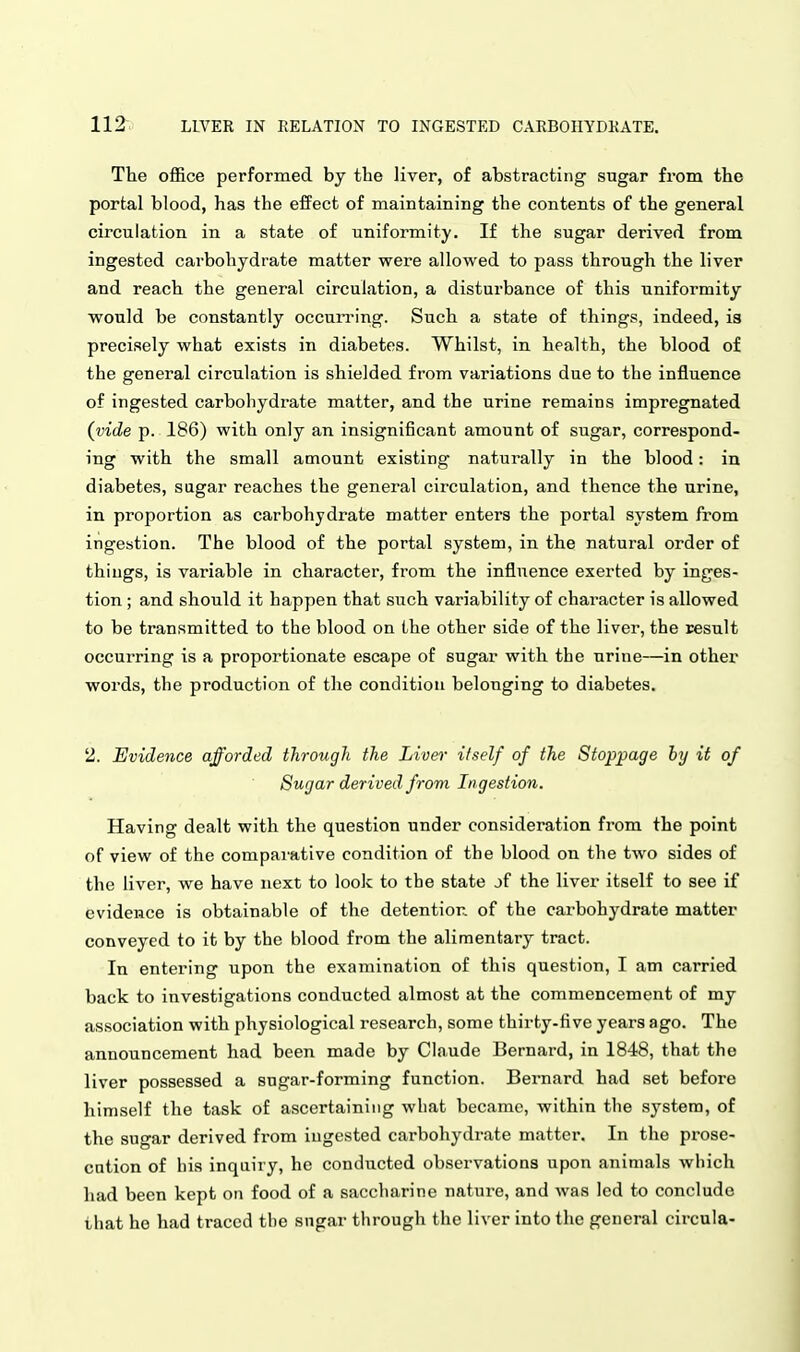 The office performed by the liver, of abstracting sugar from the portal blood, has the effect of maintaining the contents of the general circulation in a state of uniformity. If the sugar derived from ingested carbohydrate matter were allowed to pass through the liver and reach the general circulation, a disturbance of this uniformity would be constantly occun-ing. Such a state of things, indeed, is precisely what exists in diabetes. Whilst, in health, the blood of the general circulation is shielded from variations due to the influence of ingested carbohydrate matter, and the urine remains impregnated (vide p. 186) with only an insignificant amount of sugar, correspond- ing with the small amount existing naturally in the blood: in diabetes, sugar reaches the general circulation, and thence the urine, in proportion as carbohydrate matter enters the portal system from ingestion. The blood of the portal system, in the natural order of things, is variable in character, from the influence exerted by inges- tion ; and should it happen that such variability of character is allowed to be transmitted to the blood on the other side of the liver, the result occurring is a proportionate escape of sugar with the urine—in other words, the production of the condition belonging to diabetes. 2. Evidence afforded through the Liver itself of the Stoppage hy it of Sugar derived from Ingestion. Having dealt with the question under consideration from the point of view of the comparative condition of the blood on the two sides of the liver, we have next to look to the state jf the liver itself to see if evidence is obtainable of the detention of the carbohydrate matter conveyed to it by the blood from the alimentary tract. In entering upon the examination of this question, I am carried back to investigations conducted almost at the commencement of my association with physiological research, some thirty-five years ago. The announcement had been made by Claude Bernard, in 1848, that the liver possessed a sugar-forming function. Bernard had set before himself the task of ascertaining what became, within the system, of the sugar derived from ingested carbohydrate matter. In the prose- cution of his inquiry, he conducted observations upon animals which had been kept on food of a saccharine nature, and was led to conclude that ho had traced the sugar through the liver into the general circula- i