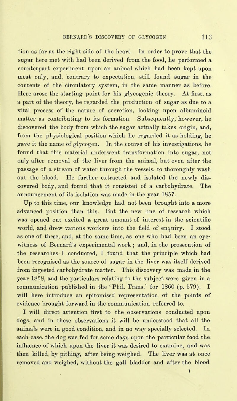 tion as far as the right side of the heart. In order to prove that the sugar here met with had been derived from the food, he performed a counterpart experiment upon an animal which had been kept upon meat only, and, contrary to expectation, still found sugar in the contents of the circulatory system, in the same manner as before. Here arose the starting point for his glycogenic theory. At first, as a part of the theory, he regarded the production of sugar as due to a vital process of the nature of secretion, looking upon albuminoid matter as contributing to its formation. Subsequently, however, he discovered the body from which the sugar actually takes origin, and, from the physiological position which he regarded it as holding, he gave it the name of glycogen. In the course of his investigations, he found that this material underwent transformation into sugar, not only after removal of the liver from the animal, but even after the passage of a stream of water through the vessels, to thoroughly wash out the blood. He further extracted and isolated the newly dis- covered body, and found that it consisted of a carbohydrate. The announcement of its isolation was made in the year 1857. Up to this time, our knowledge had not been brought into a more advanced position than this. But the new line of research which was opened out excited a great amount of interest in the scientific world, and drew various workers into the field of enquiry. I stood as one of these, and, at the same time, as one who had been an eye- witness of Bernard's experimental work ; and, in the prosecution of the researches I conducted, I found that the principle which had been recognised as the source of sugar in the liver was itself derived from ingested carbohydrate matter. This discovery was made in the year 1858, and the particulars relating to the subject were given in a communicaltion published in the 'Phil. Trans.' for 1860 (p. 579). I will here introduce an epitomised representation of the points of evidence brought forward in the communication referred to. I will direct attention first to the observations conducted upon dogs, and in these observations it will be understood that all the animals were in good condition, and in no way specially selected. In each case, the dog was fed for some days upon the particular food the influence of which upon the liver it was desired to examine, and was then killed by pithing, after being weighed. The liver was at once removed and weighed, without the gall bladder and after the blood