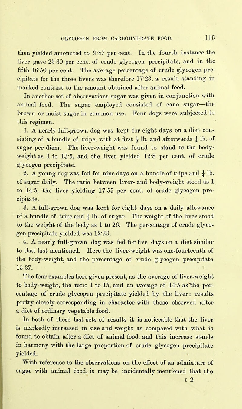 then yielded amounted to 9'87 per cent. In the fourth instance the liver gave 2530 per cent, of crude glycogen precipitate, and in the fifth 16'50 per cent. The average percentage of crude glycogen pre- cipitate for the three livers was therefore 17'23, a result standing in marked contrast to the amount obtained after animal food. In another set of observations sugar was given in conjunction with animal food. The sugar employed consisted of cane sugar—the brown or moist sugar in common use. Four dogs were subjected to this regimen. 1. A nearly full-grown dog was kept for eight days on a diet con- sisting of a bundle of tripe, with at first g- lb. and afterwards ^ lb. of sugar per diem. The liver-weight was found to stand to the body- weight as I to ]3'5, and the liver yielded I2'8 per cent, of crude glycogen precipitate. 2. A young dog was fed for nine days on a bundle of tripe and ^ lb. of sugar daily. The ratio between liver- and body-weight stood as 1 to 14'5, the liver yielding 1755 per cent, of crude glycogen pre- cipitate. 3. A full-grown dog* was kept for eight days on a daily allowance of a bundle of tripe and ^ lb. of sugar. The weight of the liver stood to the weight of the body as I to 26. The percentage of crude glyco- gen precipitate yielded was 1233. 4. A nearly full-grown dog was fed for five days on a diet similar to that last mentioned. Here the liver-weight was one-fourteenth of the body-weight, and the percentage of crude glycogen precipitate 15-37. The four examples here given present, as the average of liver-weight to body-weight, the ratio 1 to 15, and an average of I4'5 as^he per- centage of crude glycogen precipitate yielded by the liver: results pretty closely corresponding in character with those observed after a diet of ordinary vegetable food. In both of these last sets of results it is noticeable that the liver is markedly increased in size and weight as compared with what is found to obtain after a diet of animal food, and this increase stands in harmony with the large proportion of crude glycogen precipitate yielded. With reference to the observations on the effect of an admixture of sugar with animal food, it may be incidentally mentioned that Ihe I 2