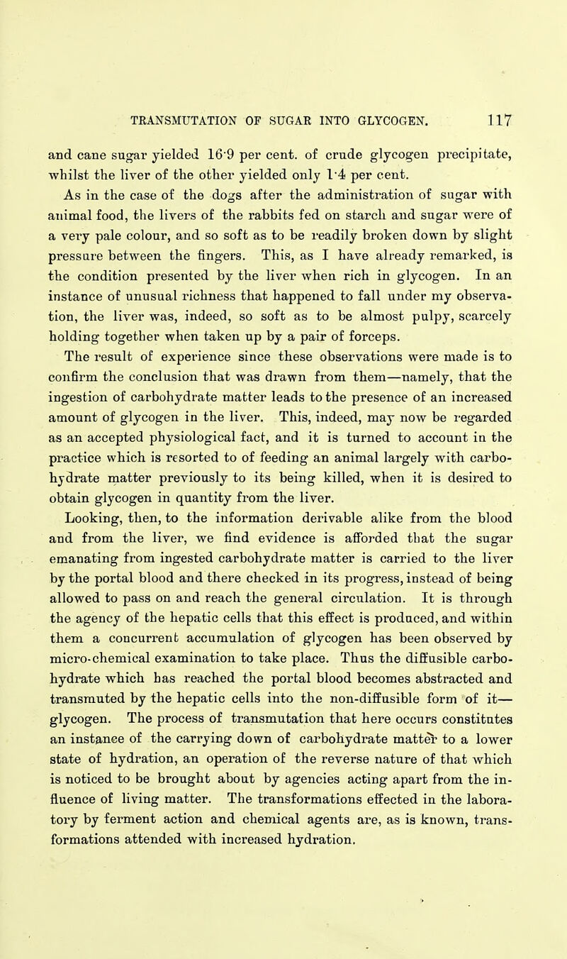 and cane sugar yielded 16 9 per cent, of crude glycogen precipitate, whilst the liver of the other yielded only I'4 per cent. As in the case of the dogs after the administration of sugar with animal food, the livers of the rabbits fed on starch and sugar were of a very pale colour, and so soft as to be readily broken down by slight pressare between the fingers. This, as I have already remarked, is the condition presented by the liver when rich in glycogen. In an instance of unusual richness that happened to fall under my observa- tion, the liver was, indeed, so soft as to be almost pulpy, scarcely holding together when taken up by a pair of forceps. The result of experience since these observations were made is to confirm the conclusion that was drawn from them—namely, that the ingestion of carbohydrate matter leads to the presence of an increased amount of glycogen in the liver. This, indeed, may now be regarded as an accepted physiological fact, and it is turned to account in the practice which is resorted to of feeding an animal largely with carbo- hydrate matter previously to its being killed, when it is desired to obtain glycogen in quantity from the liver. Looking, then, to the information derivable alike from the blood and from the liver, we find evidence is afforded that the sugar emanating from ingested carbohydrate matter is carried to the liver by the portal blood and there checked in its progress, instead of being allowed to pass on and reach the general circulation. It is through the agency of the hepatic cells that this effect is produced, and within them a concurrent accumulation of glycogen has been observed by micro-chemical examination to take place. Thus the diffusible carbo- hydrate which has reached the portal blood becomes abstracted and transmuted by the hepatic cells into the non-diffusible form of it— glycogen. The process of transmutation that here occurs constitutes an instance of the carrying down of carbohydrate matter to a lower state of hydration, an operation of the reverse nature of that which is noticed to be brought about by agencies acting apart from the in- fluence of living matter. The transformations effected in the labora- tory by ferment action and chemical agents are, as is known, trans- formations attended with increased hydration.