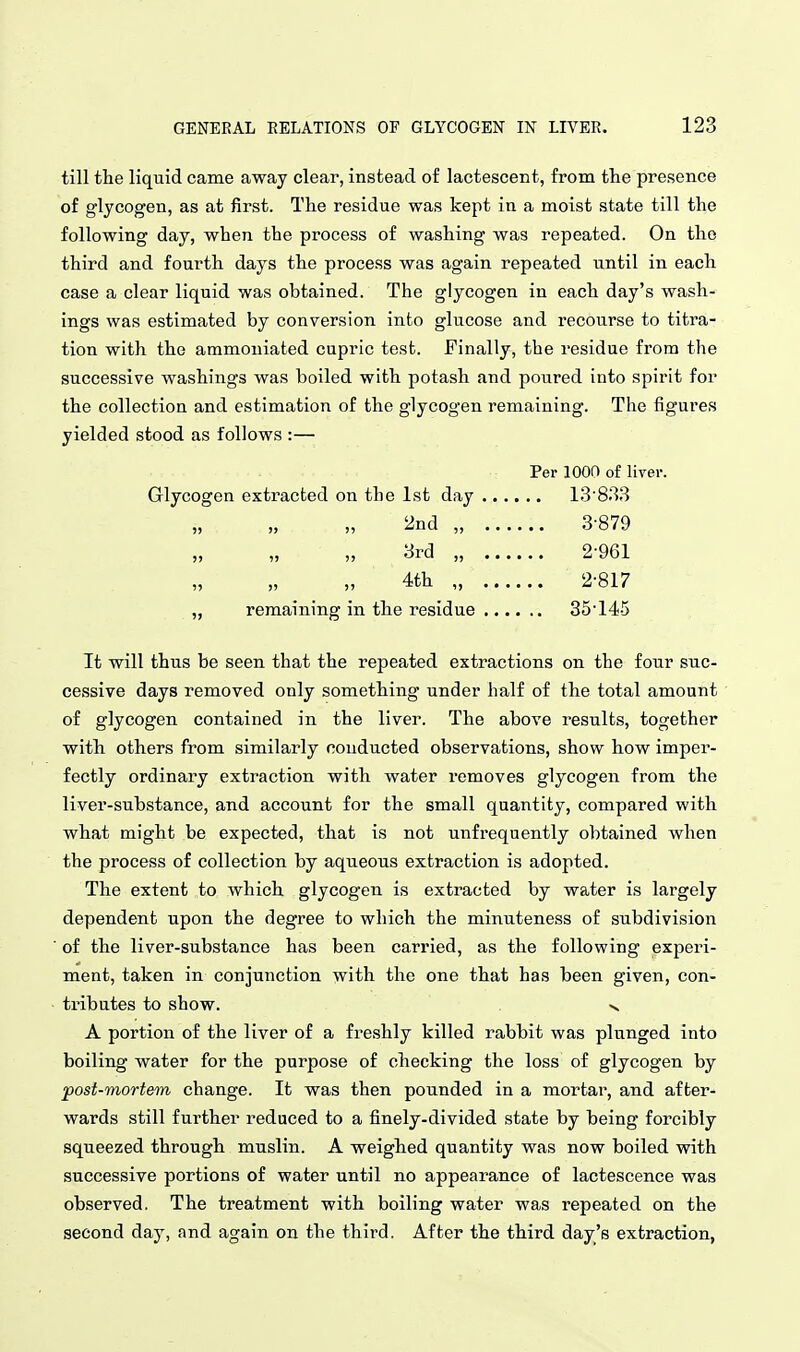 till the liquid came away clear, instead of lactescent, from the presence of glycogen, as at first. The residue was kept in a moist state till the following day, when the process of washing was repeated. On the third and fourth days the process was again repeated until in each case a clear liquid was obtained. The glycogen in each day's wash- ings was estimated by conversion into glucose and recourse to titra- tion with the ammouiated cupric test. Finally, the residue from the successive washings was boiled with potash and poured into spirit for the collection and estimation of the glycogen remaining. The figures yielded stood as follows :— Per 1000 of liver. Glycogen extracted on the 1st day 13'833 2nd „ 3-879 3rd „ 2-961 4th „ 2-817 „ remaining in the residue 35-145 It will thus be seen that the repeated extractions on the four suc- cessive days removed only something under half of the total amount of glycogen contained in the liver. The above results, together with others from similarly conducted observations, show how imper- fectly ordinary extraction with water I'emoves glycogen from the liver-substance, and account for the small quantity, compared with what might be expected, that is not unfrequently obtained when the process of collection by aqiieous extraction is adopted. The extent to which glycogen is extracted by water is largely dependent upon the degree to which the minuteness of subdivision of the liver-substance has been carried, as the following experi- ment, taken in conjunction with the one that has been given, con- tributes to show. V A portion of the liver of a freshly killed rabbit was plunged into boiling water for the purpose of checking the loss of glycogen by post-mortem change. It was then pounded in a mortar, and after- wards still further reduced to a finely-divided state by being forcibly squeezed through muslin. A weighed quantity was now boiled with successive portions of water until no appearance of lactescence was observed. The treatment with boiling water was repeated on the second day, and again on the third. After the third day's extraction,