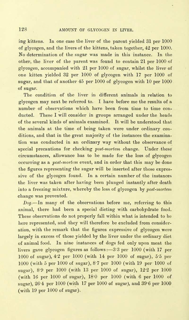 ing kittens. In one case the liver of the parent yielded 31 per 1000 of glycogen, and the livers of the kittens, taken together, 42 per 1000. No determination of tlie sugar was made in this instance. In the other, the liver of the parent was found to contain 21 per 1000 of glycogen, accompanied with 21 per 1000 of sugar, whilst the liver of one kitten yielded 32 per 1000 of glycogen with 17 per 1000 of sugar, and that of another 45 per 1000 of glycogen with 10 per 1000 of sugar. The condition of the liver in different animals in i-elation to glycogen may next be referred to. I have before me the results of a number of obsei'vations which have been from time to time con- ducted. These I will consider in groups arranged under the heads of the several kinds of animals examined. It will be understood that the animals at the time of being taken were under ordinary con- ditions, and that in the great majority of the instances the examina- tion was conducted in an ordinary way without the observance of special precautions for checking post-mortem change. Under these circumstances, allowance has to be made for the loss of glycogen occui-ring as a post-morttm event, and in order that this may be done the figures representing the sugar will be inserted after those expres- sive of the glycogen found. In a certain number of the instances the liver was taken after having been plunged instantly after death into a freezing mixture, whereby the loss of glycogen by post-niortem change was prevented. Dog.—In many of the observations before me, referring to this animal, there had been a special dieting with carbohydrate food. These observations do not properly fall within what is intended to be here represented, and they will therefore be excluded from consider- ation, with the I'emark that the figures expressive of glycogen were largely in excess of those yielded by the liver under the ordinary diet of animal food. In nine instances of dogs fed only upon meat the livers gave glycogen figures as follows:—33 per 1000 (with 17 per 1000 of sugar), 4-2 per 1000 (with 14 per 1000 of sugar), 5-5 per 1000 (with 5 per 1000 of sugar), S ? per 1000 (with 19 per 1000 of sugar), 8-9 per 1000 (with 13 per 1000 of sugar), 12-2 per 1000 (with IG per 1000 of sugar), IS'O per 1000 (with 6 per 1000 of sugar), 26-4 per 1000 (with 17 per 1000 of sugar), and 39-6 per 1000 (with 19 per 1000 of sugai-).
