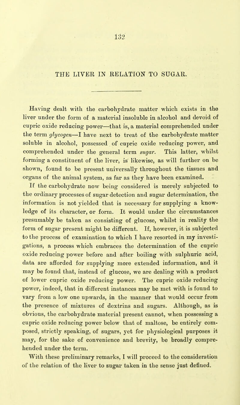 Having dealt with the carbohydrate matter which exists in the liver under the form of a material insoluble in alcohol and devoid of cupric oxide reducing power—that is, a material comprehended under the term glycogen—I have next to treat of the carbohydrate matter soluble in alcohol, possessed of cupric oxide reducing power, and comprehended under the general term sugar. This latter, whilst forming a constituent of the liver, is likewise, as will further on be shown, found to be present universally throughout the tissues and organs of the animal system, as far as they have been examined. If the carbohydrate now being considered is merely subjected to the ordinary processes of sugar detection and sugar determination, the information is not yielded that is necessary for supplying a know- ledge of its character, or form. It would under the circumstances presumably be taken as consisting of glucose, whilst in ideality the form of sugar present might be different. If, however, it is subjected to the process of examination to which I have resorted in my investi- gations, a process which embraces the determination of the cupric oxide reducing power before and after boiling with sulphuric acid, data are afforded for supplying more extended information, and it may be found that, instead of glucose, we are dealing with a product of lower cupric oxide reducing power. The cupric oxide reducing power, indeed, that in different instances may be met with is foiiud to vary from a low one upwards, in the manner that would occur from the presence of mixtures of dcxtrins and sugars. Although, as is obvious, the cai-bohydrate material present cannot, when possessing a cupric oxide reducing power below that of maltose, be entirely com- posed, strictly speaking, of sugars, yet for jiliysiological purposes it may, for the sake of convenience and brevity, be broadly compre- hended under the term. With these preliminary remarks, I will proceed to the consideration of the relation of the livei- to sugar taken in the sense just defined.