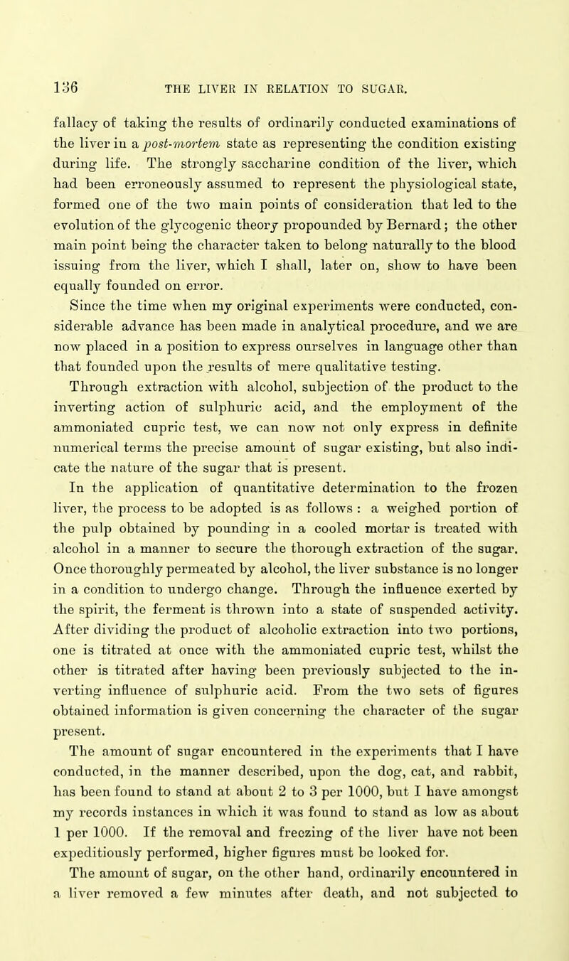 fallacy of taking the results of ordinarily conducted examinations of the liver in a post-viortevi state as representing the condition existing during life. The strongly saccharine condition of the liver, which had been erroneously assumed to represent the physiological state, formed one of the two main points of consideration that led to the evolution of the glycogenic theoi'y propounded by Bernard; the other main point being the character taken to belong naturally to the blood issuing from the liver, which I shall, later on, show to have been equally founded on error. Since the time when my original experiments were conducted, con- siderable advance has been made in analytical procedure, and we are now placed in a position to express ourselves in language other than that founded upon the results of mere qualitative testing. Through extraction with alcohol, subjection of the product to the inverting action of sulphuric acid, and the employment of the ammoniated cupric test, we can now not only express in definite numerical terms the precise amoiint of sugar existing, but also indi- cate the nature of the sugar that is present. In the application of quantitative determination to the frozen liver, tlie process to be adopted is as follows : a weighed portion of the pulp obtained by pounding in a cooled mortar is treated with alcohol in a manner to secure the thorough extraction of the sugar. Once thoroughly permeated by alcohol, the liver substance is no longer in a condition to undergo change. Through the influence exerted by the spirit, the ferment is thrown into a state of suspended activity. After dividing the product of alcoholic extraction into two portions, one is titrated at once with the ammoniated cupric test, whilst the other is titrated after having been previously subjected to Ihe in- verting influence of sulphuric acid. From the two sets of figures obtained information is given concerning the character of the sugar present. The amount of sugar encountered in the experiments that I have conducted, in the manner described, upon the dog, cat, and rabbit, has been found to stand at about 2 to 3 per 1000, but I have amongst my records instances in which it was found to stand as low as about 1 per 1000. If the removal and freezing of the liver have not been expeditiously performed, higher figures must bo looked for. The amount of sugar, on the other hand, ordinarily encountered in a liver removed a few minvites after death, and not subjected to
