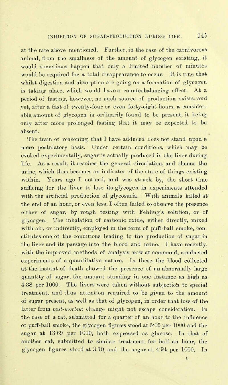 INHIBITION OF SUGAR-PltODUCTION DURING LIFE. Ho at the rate above mentioned. Fui'ther, in the case of the carnivoroas animal, from the smallness of the amount of glycogou existing, it would sometimes happen tliat only a limited number of minutes ■would be required for a total disappearance to occur. It is true that ■whilst digestion and absorption are going on a formation of glycogen is taking place, which would have a counterbalancing effect. At a pei'iod of fasting, however, no such source of productioa exists, and yet, after a fast of twenty-four or even forty-eight hours, a cousider- able amount of glycogen is ordinarily found to be present, it being only after more prolonged fasting that it may be expected to be absent. The ti-ain of reasoning that I have adduced does not stand upon a mere postulatory basis. Under certain conditions, which may be evoked experimentall}^ -sugar is actually produced in the liver during life. As a result, it reaches the general circulation, and thence the urine, which thus becomes an indicator of the state of things existing within. Years ago I noticed, and was struck by, the short time sufficing for the liver to lose its glycogen in experiments attended with the artificial production of glycosuria. With animals killed at the end of an hour, or even less, I often failed to observe the presence either of sugar, by rough testing with Fehling's solution, or of glycogen. TLe inhalation cf caibonic oxide, either directly, mixed with air, or indirectly, employed in the form of puff-ball smoke, con- stitutes one of the conditions leading to the production of sugar in the liver and its passage into the blood and urine. I have recently, with the improved methods of analysis now at command, conducted experiments of a quantitative nature. In these, the blood collected at the instant of death showed the presence of an abnormally large quantity of sugar, the amount standing in one instance as high as 4'38 per 1000. The livers were taken without subjection to special treatmeiit, and thus attention required to be given to the amount of sugar present, as well as that of glycogen, in order that loss of the latter from post-mortem change might not escape consideration. In the case of a cat, submitted for a quarter of an hour to the influence of puff-ball smoke, the glycogen figures stood at 505 per 1000 and the sugar at 1369 per 1000, both expressed as glucose. In that of another cat, submitted to similar treatment for half an hour, the glycogen figures stood at 310, and the sugar at 4'94 per 1000. In L