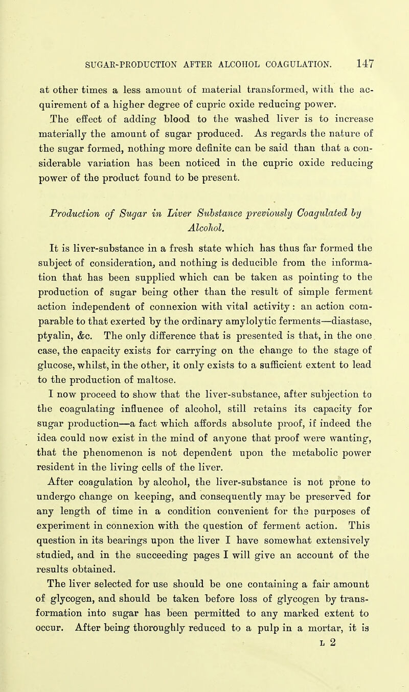 at other times a less amount of material transformed, with the ac- quirement of a higher degree of cupric oxide reducing power. The effect of adding blood to the washed liver is to increase materially the amount of sugar produced. As regards the nature of the sugar formed, nothing more definite can be said than that a con- siderable variation has been noticed in the cupric oxide reducing power of the product found to be present. Production of Sugar in Liver Substance previously Coagulated hy Alcohol. It is liver-substance in a fresh state which has thus far formed the subject of consideratiouj and nothing is deducible from the informa- tion that has been supplied which can be taken as pointing to the production of sugar being other than the result of simple ferment action independent of connexion with vital activity: an action com- parable to that exerted by the ordinary amylolytic ferments—diastase, ptyalin, &c. The only difference that is presented is that, in the one case, the capacity exists for carrying on the change to the stage of glucose, whilst, in the other, it only exists to a sufl&cient extent to lead to the production of maltose. I now proceed to show that the liver-substance, after subjection to the coagulating influence of alcohol, still retains its capacity for sugar production—a fact which affords absolute proof, if indeed the idea could now exist in the mind of anyone that proof were wanting, that the phenomenon is not dependent upon the metabolic power resident in the living cells of the liver. After coagulation by alcohol, the liver-substance is not prone to undergo change on keeping, and consequently may be preserved for any length of time in a condition convenient for the purposes of experiment in connexion with the question of ferment action. This question in its bearings upon the liver I have somewhat extensively studied, and in the succeeding pages I will give an account of the results obtained. The liver selected for use should be one containing a fair amount of glycogen, and should be taken before loss of glycogen by trans- formation into sugar has been permitted to any marked extent to occur. After being thoroughly reduced to a pulp in a mortar, it is L 2