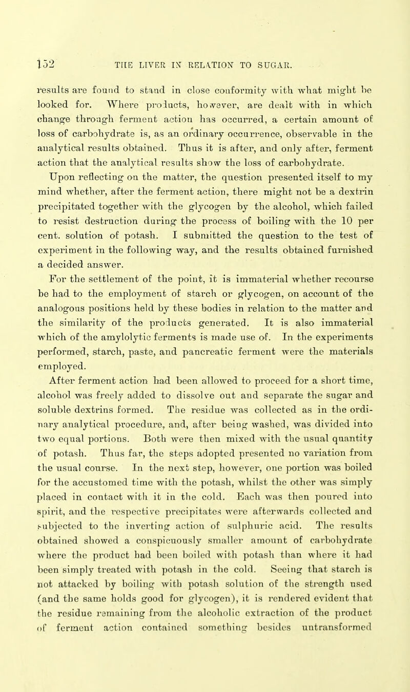 results are found to stand in close conformity with what might he looked for. Where proiucts, lioivever, are dealt with in which change through ferment action has occurred, a certain amount of lo!?s of carbohydrate is, as an ordinaiy occurrence, observable in the analytical results obtained. Thus it is aftei, and only after, ferment action that the analytical results show the loss of carbohydrate. Upon reflecting on the matter, the question presented itself to my mind whether, after tbe ferment action, there might not be a dextrin precipitated together with the glycogen by the alcohol, which failed to resist destruction daring the process of boiling with the 10 per cent, solution of potash. I submitted the question to the test of experiment in the following way, and the results obtained furnished a decided answer. For the settlement of the point, it is immaterial whether recourse be had to the employment of starch or glycogen, on account of the analogous positions held by these bodies in relation to the matter and the similarity of the pro:lucts generated. It is also immaterial which of the amylolytic ferments is made use of. In the experiments performed, starch, paste, and pancreatic ferment were the materials employed. After ferment action had been allowed to proceed for a short time, alcohol was freely added to dissolve out and separate the sugar and soluble dextrins formed. Tbe residue was collected as in the ordi- 7iary analytical procedure, and, after being washed, was divided into two equal portions. Both were then mixed with the usual quantity of potash. Thus far, the steps adopted presented no variation from the usual course. In the next step, however, one portion was boiled for the accustomed time with the potash, whilst the other was .simply I)laced in contact with it in the cold. Each was then poured into spirit, and the respective precipitates were afterwards collected and subjected to the inverting action of sulphuric acid. The results obtained showed a conspicuously smaller amount of carbohydrate Avhei'c the product had been boiled with potash than where it had been simply treated with potash in the cold. Seeing that starch is not attacked by boiling with potash solution of the sti'ength used (and the same holds good for glycogen), it is rendered evident that the residue remaining from the alcoholic extraction of the product of ferment action contained something besides untransformcil