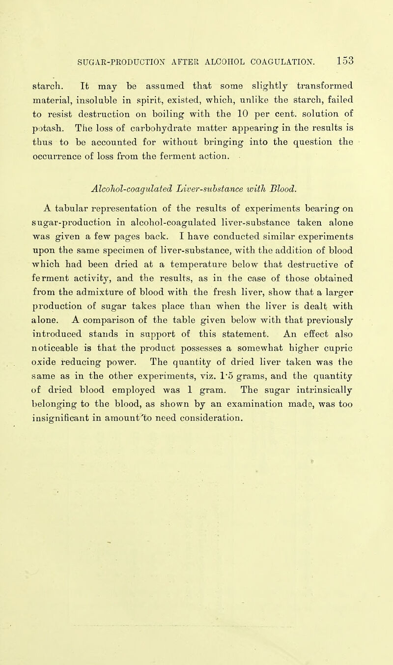 starcli. It may be assumed that some slightly transformed material, insoluble in spirit, existed, which, unlike the starch, failed to resist destruction on boiling with the 10 per cent, solution of potash. The loss of carbohydrate matter appearing in the results is thus to be accounted for without bringing into the question the occurrence of loss from the fei-ment action. Alcohol-coagulated Liver-substance with Blood. A tabular representation of the results of experiments bearing on sugar-production in alcohol-coagulated liver-substance taken alone was given a few pages back. I have conducted similar experiments upon the same specimen of liver-substance, with the addition of blood which had been dried at a temperature below that destructive of ferment activity, and the results, as in the case of those obtained from the admixture of blood with the fresh liver, show that a larger production of sugar takes place than when the liver is dealt with alone. A comparison of the table given below with that previously introduced stands in support of this statement. An eifect also noticeable is that the product possesses a somewhat higher cupric oxide reducing power. The quantity of dried liver taken was the same as in the other experiments, viz. 1'5 grams, and the quantity of dried blood employed was 1 gram. The sugar intrinsically belonging to the blood, as shown by an examination made, was too insignificant in amount'to need consideration.