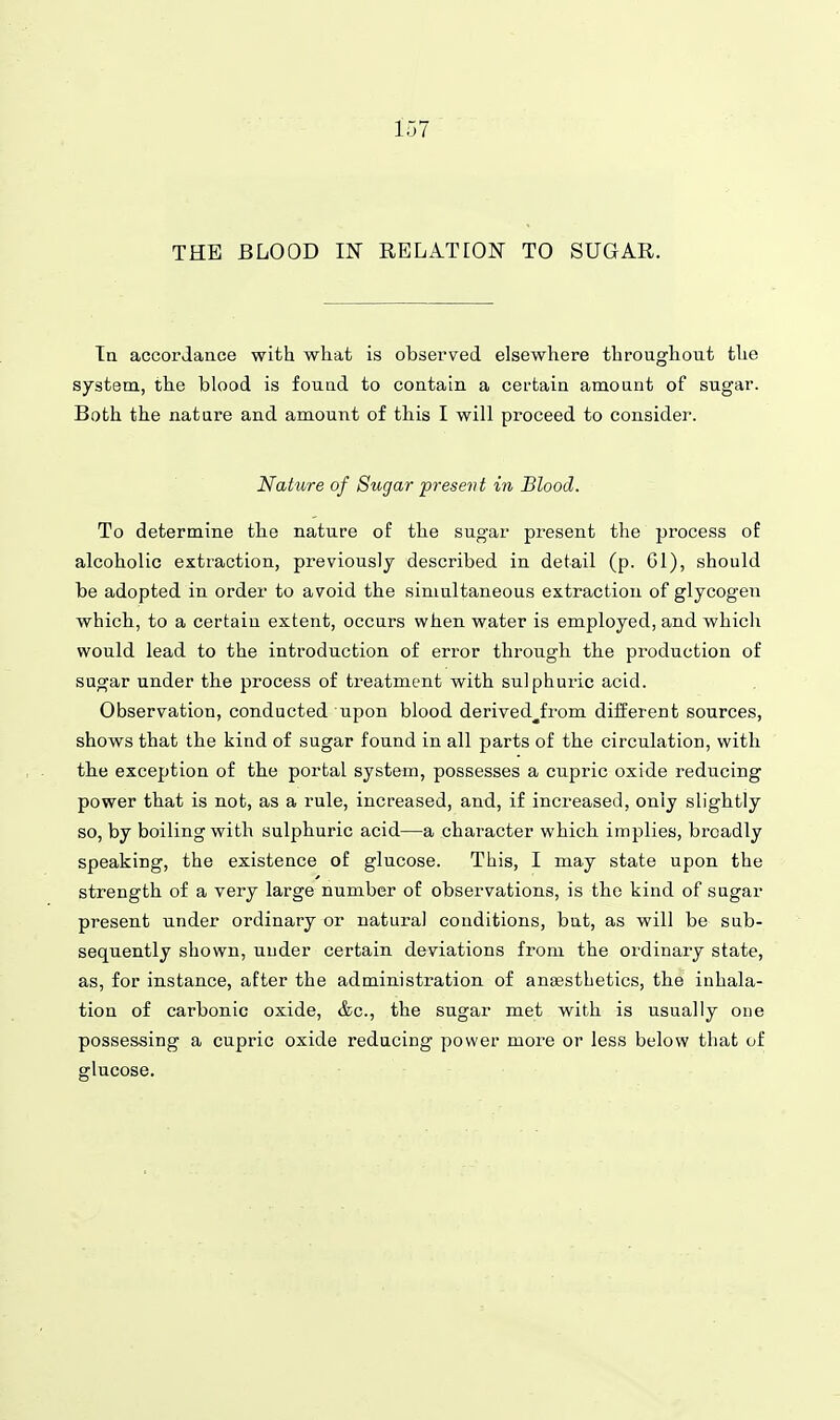 Ta accordance with what is observed elsewhere throughout the system, the blood is found to contain a cei'tain amount of sugar. Both the nature and amount of this I will proceed to consider. Nature of Sugar present in Blood. To determine tbe nature of the sugar present the process of alcoholic extraction, previously described in detail (p. 61), should be adopted in order to avoid the simultaneous extraction of glycogen whicb, to a certain extent, occurs when water is employed, and which would lead to the introduction of error through, tbe production of sugar under the process of treatment with sulphuric acid. Observation, conducted upon blood derived^from different sources, shows that the kind of sugar found in all parts of the circulation, with the exception of the portal system, possesses a cupric oxide reducing power that is not, as a rule, increased, and, if increased, only slightly so, by boiling with sulphuric acid—a character which implies, broadly speaking, the existence of glucose. This, I may state upon the strength of a very large number of observations, is the kind of sugar present under ordinary or natural conditions, but, as will be sub- sequently shown, under certain deviations from the ordinary state, as, for instance, after the administration of aneesthetics, the inhala- tion of carbonic oxide, &c., the sugar met with is usually one possessing a cupric oxide reducing power more or less below that of glucose.