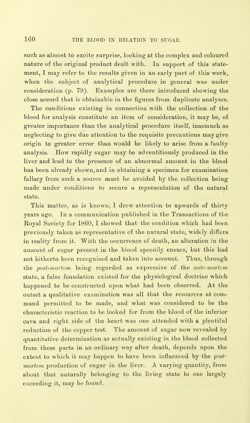 such as almost to excite surprise, looking at the complex and coloured nature of the original product dealt with. In support of this state- ment, I may refer to the results given in an early part of this work, when the subject of analytical procedure in general was under consideration (p. 79). Examples are there introduced showing the close accord that is obtainable in the figures from duplicate analyses. The conditions existing in connection with the collection of the blood for analysis constitute an item of consideration, it may be, of greater importance than the analytical procedure itself, inasmuch as neglecting to give due attention to the requisite precautions may give origin to greater error than would be likely to arise from a faulty analysis. How rapidly sugar may be adventitiously produced in the liver and lead to the jiresence of an abnormal amount iu the blood has been already shown, and in obtaining a specimen for examination fallacy fi-om such a source must be avoided by the collection being made under conditions to secure a representation of the natural state. This matter, as is known, I drew attention to upwards of thirty years ago. In a communication published iu the Transactions of the Royal Society for 1860, I showed that the condition which had been previously taken as representative of the natural state, widely differs in reality from it. With the occui-rence of death, an alteration in the amount of sugar present in the blood speedily ensues, but this had not hitherto been recognised and taken into account. Thus, through the iMst-mortcm being regarded as expi'cssive of the aute-morttTn state, a false foundation existed for the physiological doctrine which happened to be constructed upon what had been observed. At the outset a qualitative examination was all that the resources at com- mand permitted to be made, and what was considered to be the characteristic reaction to be looked for from the blood of the inferior cava and right side of the heart was one attended with a pleutil'ul reduction of the copper test. The amount of sugar now re^•ealed by quantitative determination as actually existing in the blood collected from these parts in an ordinary way after death, depends upon the extent to which it may happen to have been influenced by the post- mortem production of sugar iu the liver. A varying quantity, from about that naturally belonging to the living state to one largely e.Kceeding it, may be found.