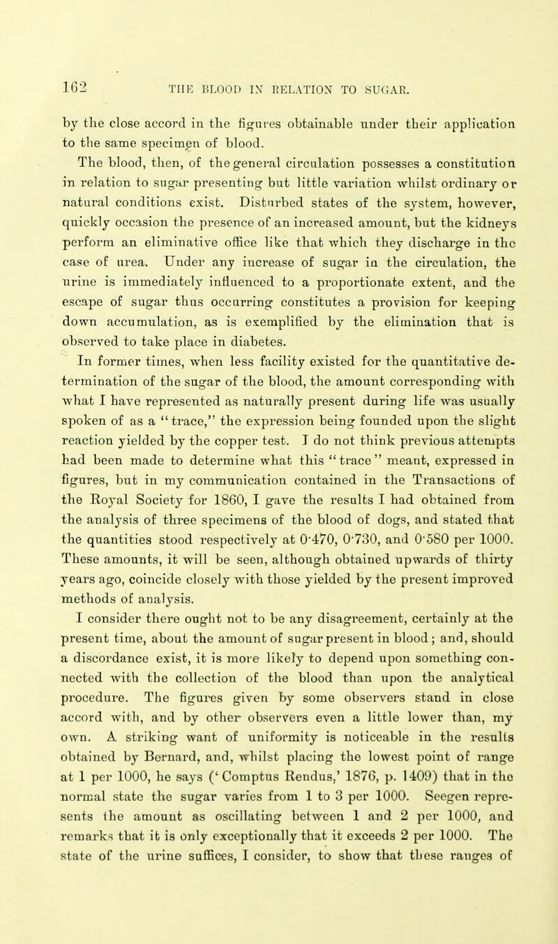 by the close accord in the figui es obtainable under tbeir apph'cation to the same specimen of blood. The blood, then, of the general circulation possesses a constitution in relation to sugar presenting but little variation whilst ordinary or natural conditions exist. Disturbed states of the sj-stem, however, quickly occasion the pi-esence of an increased amount, but the kidneys perform an eliminative office like that which they discharge in the case of urea. Under any increase of sugar ia the circulation, the urine is immediately influenced to a proportionate extent, and the escape of sugar thus occnrring constitutes a provision for keeping down accumulation, as is exemplified by the elimination that is observed to take place in diabetes. In former times, when less facility existed for the quantitative de- termination of the sugar of the blood, the amount corresponding with what I have represented as naturally present during life was usually spoken of as a trace, the expression being founded upon the slight reaction yielded by the copper test. I do not think previous attempts had been made to determine what this trace meant, expressed in figures, but in my communication contained in the Transactions of the Royal Society for 1860, I gave the results I had obtained from the analysis of three specimens of the blood of dogs, and stated that the quantities stood respectively at 0'470, 0'730, and 0580 per 1000. These amounts, it will be seen, although obtained upwards of thirty years ago, coincide closely with those yielded by the present improved methods of analysis. I consider there ought not to be any disagreement, certainly at the present time, about the amount of sugar present in blood ; and, should a discordance exist, it is more likely to depend upon something con- nected with the collection of tlie blood than upon the analytical procedure. The figures given by some observers stand in close accord with, and by other observers even a little lower than, my own. A striking want of uniformity is noticeable in the results obtained by Bernard, and, whilst placing the lowest point of range at 1 per 1000, he says (' Comptus Rendus,' 1876, p. 1409) that in the normal state the sugar varies from 1 to 3 per 1000. Secgen repre- sents the amount as oscillating between 1 and 2 per 1000, and remarks that it is only exceptionally that it exceeds 2 per 1000. The state of the urine suffices, I consider, to show that those ranges of