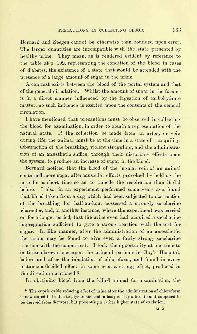 Bernard and Seegen cannot be otherwise than founded upon error. The larger quantities are incompatible with the state presented by healthy urine. They mean, as is rendered evident by reference to the table at p. 192, representing the condition of the blcod in cases of diabetes, the existence of a state that would be attended with the presence of a large amount of sugar in the urine. A contrast exists between the blood of the portal system and that of the general circulation. Whilst the amount of sugar in the former is in a direct manner influenced by the ingestion of carbohydrate ■matter, no such influence is exerted upon the contents of the general circulation. 1 have mentioned that precautions must be observed in collecting the blood for examination, in order to obtain a representation of the natural state. If the collection be made from an artery or vein during life, the animal must be at the time in a state of tranquility. Obstruction of the breathing, violent struggling, and the administra- tion of an anaesthetic suflBce, through their disturbing effects upon the system, to produce an increase of sugar in the blood. Bernard noticed that tbe blood of the jugular vein of an animal contained more sugar after muscular efforts provoked by holding the nose for a short time so as to impede the respiration than it did before. I also, in an experiment performed some years ago, found that blood taken from a dog which had been subjected to obstruction of the breathing for half-an-hour possessed a strongly saccharine character, and, in another instance, where the experiment was carried on for a longer period, that the urine even had acquired a saccharine impregnation sufficient to give a strong reaction with the test for sugar. In like manner, after the administration of an ansesthetic, the urine may be found to give even a fairly strong saccharine reaction with the copper test. I took the opportunity at one time to institute observations upon the urine of patients in Guy's Hospital, before and after the inhalation of chloroform, and found in every instance a decided effect, in some even a strong effect, produced in the direction mentioned.* In obtaining blood from the killed animal for examination, the * The cupric oxide reducing effect of urine after the administration of chloroform is now stated to be due to glycuronic acid, a body closely allied to and supposed to be deriTed from dextrose, but presenting a rather higher state of oxidation. M 2