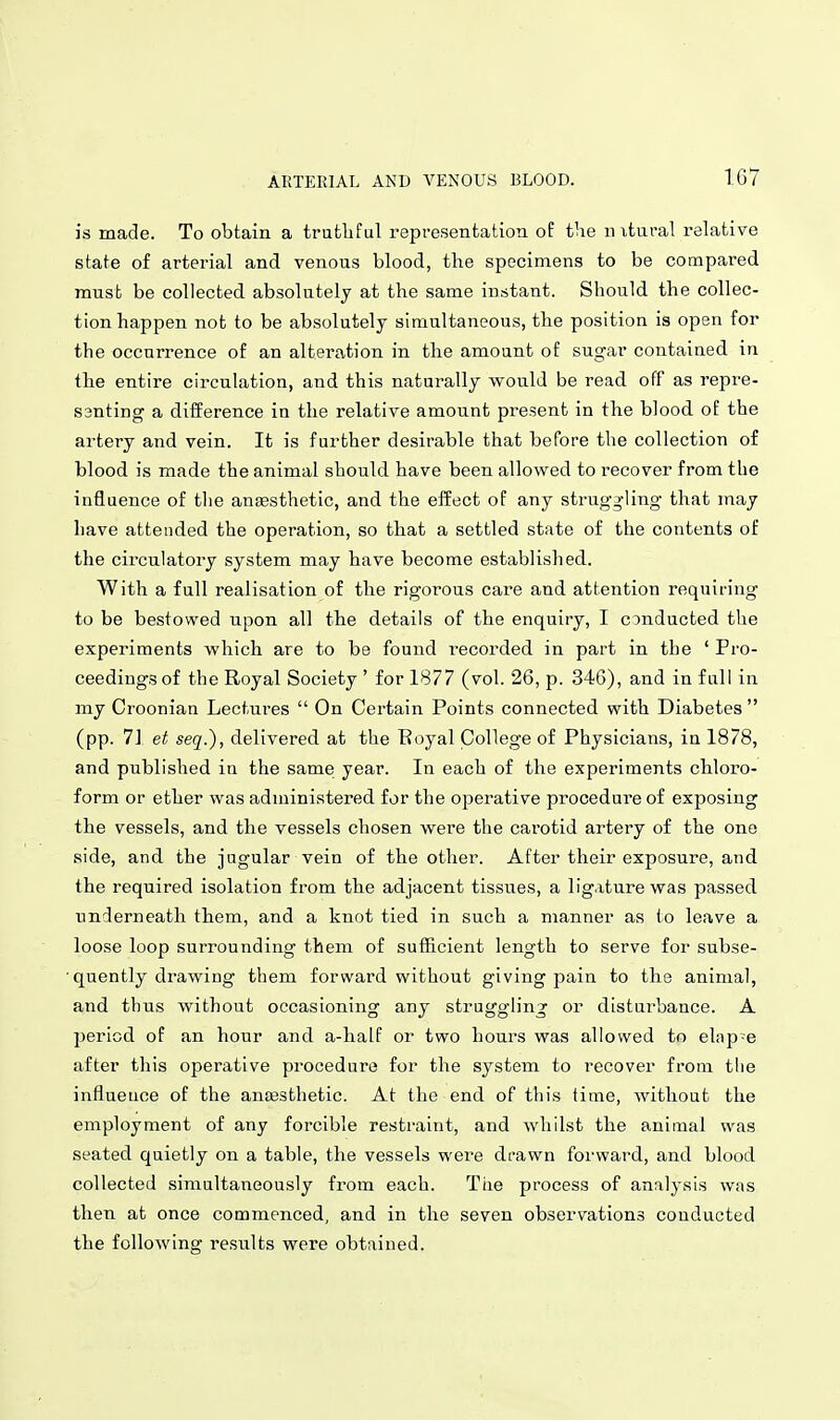is made. To obtain a trutbful representation of the nxtui-al relative state of arterial and venous blood, the specimens to be compared must be collected absolutely at the same instant. Should the collec- tion happen not to be absolutely simultaneous, the position is open for the occurrence of an alteration in the amount of sugar contained in the entire circulation, and this naturally would be read off as repre- santing a difference in the relative amount present in the blood of the artery and vein. It is further desirable that before the collection of blood is made the animal should have been allowed to recover from the influence of tlie anfesthetic, and the effect of any struggling that may have attended the operation, so that a settled state of the contents of the circulatory system may have become established. With a full realisation of the rigorous care and attention requiring to be bestowed upon all the details of the enquiry, I CDnducted the experiments which are to be found recorded in part in the ' Pro- ceedings of the Royal Society ' for 1877 (vol. 26, p. 346), and in full in my Croonian Lectures  On Certain Points connected with Diabetes  (pp. 71 et seq.), delivered at the Eoyal College of Physicians, in 1878, and published in the same year. In each of the experiments chloro- form or ether was administered for the operative procedure of exposing the vessels, and the vessels chosen were the carotid artery of the one side, and the jugular vein of the other. After their exposure, and the required isolation from the adjacent tissues, a ligature was passed underneath them, and a knot tied in such a manner as (o leave a loose loop surrounding them of sufhcient length to serve for subse- quently drawing them forward without giving pain to the animal, and thus without occasioning any struggling or disturbance. A period of an hour and a-half or two hours was allowed to elap-e after this operative procedure for the system to recover from the influence of the ansesthetic. At the end of this time, without the employment of any forcible restraint, and whilst the animal was seated quietly on a table, the vessels were drawn forward, and blood collected simultaneously from each. The process of analysis was then at once commenced, and in the seven observations conducted the following results were obtained.