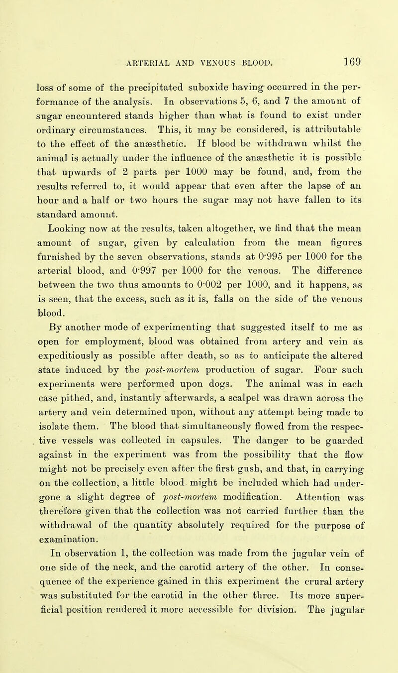 loss of some of the precipitated suboxide having occun-ed in the per- formance of the analysis. In obsei-vations 5, 6, and 7 the amount of sugar encountered stands higher than what is found to exist under ordinary circumstances. This, it may be considered, is attributable to the effect of the anaesthetic. If blood be withdrawn whilst the animal is actually under the influence of the anaesthetic it is possible that upwards of 2 parts per 1000 may be found, and, from the I'esults referred to, it would appear that even after the lapse of an hour and a half or two hours the sugar may not have fallen to its standard amount. Looking now at the results, taken altogether, we find that the mean amount of sugar, given by calcalation from the mean figures furnished by the seven observations, stands at 0'995 per 1000 for the arterial blood, and 0'997 per 1000 for the venous. The difference between the two thus amounts to 0002 per 1000, and it happens, as is seen, that the excess, such as it is, falls on the side of the venous blood. By another mode of experimenting that suggested itself to me as open for employment, blood was obtained from artery and vein as expeditiously as possible after death, so as to anticipate the altered state induced by the post-mortem production of sugar. Four such experiments were performed upon dogs. The animal was in each case pithed, and, instantly afterwards, a scalpel was drawn across the artery and vein determined npon, without any attempt being made to isolate them. The blood that simultaneously flowed from the respec- tive vessels was collected in capsules. The danger to be guarded against in the experiment was from the possibility that the flow might not be precisely even after the first gush, and that, in carrying on the collection, a little blood might be included which had under- gone a slight degree of post-mortem modification. Attention was therefore given that the collection was not carried further than the withdravs^al of the quantity absolutely required for the purpose of examination. In observation 1, the collection was made from the jugular vein of one side of the neck, and the carotid artery of the other. In conse- quence of the experience gained in this experiment the crural artery was substituted for the carotid in the other three. Its moi'e super- ficial position rendered it more accessible for division. The jugular