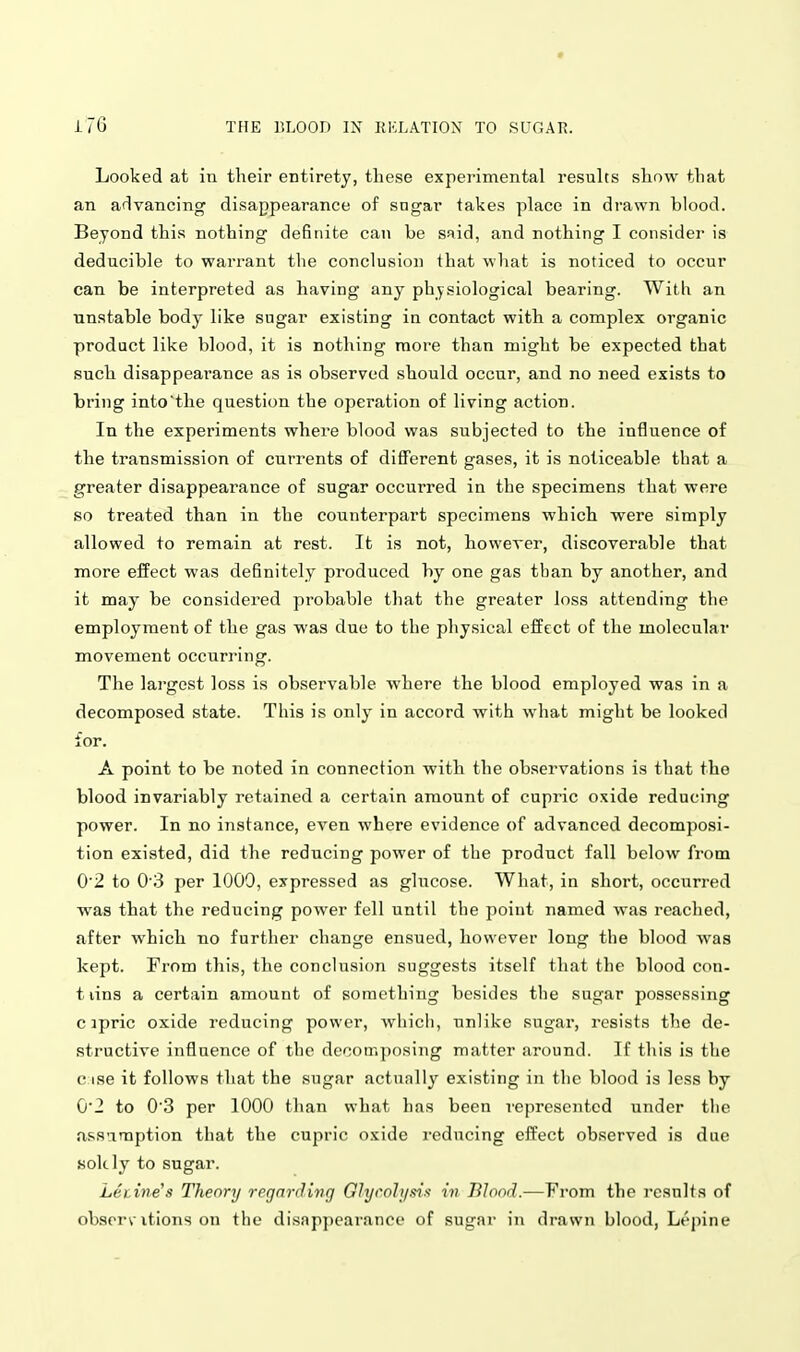 Looked at in their entirety, these experimental results show that an arlvancing disappearance of sngar takes place in drawn blood. Beyond this nothing definite can be said, and nothing I consider is deducible to warrant the conclusion that what is noticed to occur can be interpreted as having any physiological bearing. With an unstable body like sugar existing in contact with a complex organic product like blood, it is nothing more than might be expected that such disappearance as is observed should occur, and no need exists to bring into'the question the operation of living action. In the experiments where blood was subjected to the influence of the transmission of currents of different gases, it is noticeable that a greater disappearance of sugar occurred in the specimens that were so treated than in the counterpart specimens which were simply allowed to remain at rest. It is not, however, discoverable that more effect was definitely produced by one gas tban by another, and it may be considered probable that the greater loss attending the employment of the gas was due to the physical effect of the molecular movement occurring. The largest loss is observable where the blood employed was in a decomposed state. This is only in accord with what might be looked for. A point to be noted in connection with the observations is that the blood invariably retained a certain amount of cupric oxide reducing power. In no instance, even where evidence of advanced decomposi- tion existed, did the reducing power of the product fall below from 0 2 to 0'3 per 1009, expressed as glucose. What, in short, occurred was that the reducing power fell until the point named was reached, after which no further change ensued, however long the blood was kept. From th\n, the conclusion suggests itself that the blood con- t lins a certain amount of something besides the sugar possessing c ipric oxide reducing power, wiiicli, unlike sugar, resists the de- structive influence of the decomposing matter around. If this is the c ise it follows that the sugar actually existing in the blood is less by 02 to 03 per 1000 than what has been represented under the as.S'imption that the cupric oxide z-educing effect observed is due sokly to sugar. Lecme's Theory regarding Glycolysi/i in Blood.—From the result.^ of obscrvitions on the disappearance of sugar in drawn blood, Lt'pine