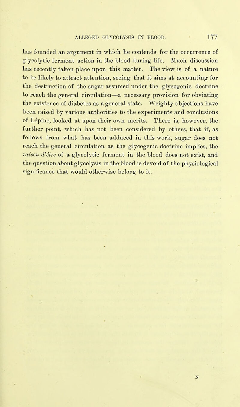 has founded an argument in whicli he contends for the occurrence of glycolytic ferment action in the blood during life. Much discussion has recently taken place upon this matter. The view is of a nature to be likely to attract attention, seeing that it aims at accounting for the destruction of the sugar assumed under the glycogenic doctrine to reach the general circulation—a necessary provision for obviating the existence of diabetes as a general state. Weighty objections have been raised by various authorities to the experiments and conclusions of Lepine, looked at upon their own merits. There is, however, the further point, which has not been considered by others, that if, as follows from what has been adduced in this work, sugar does not reach the general circulation- as the glycogenic doctrine implies, the raison (Tetre of a glycolytic ferment in the blood does not exist, and the question about glycolysis in the blood is devoid of the physiological significance that would otherwise belong to it. N