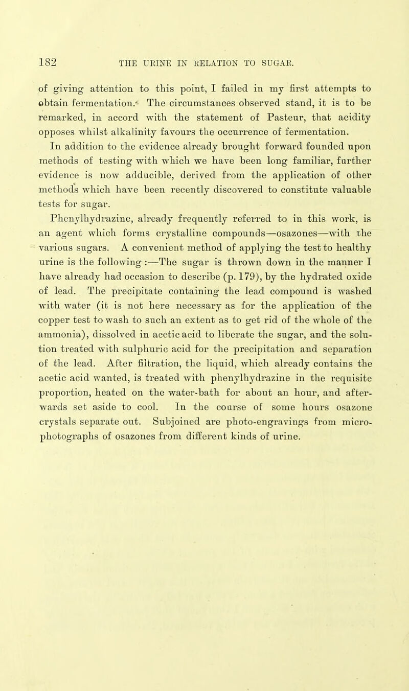 of giving attention to this point, I failed in my first attempts to obtain fermentation.- The circumstances observed stand, it is to be remarked, in accord with the statement of Pasteur, that acidity opposes whilst alkalinity favours the occurrence of fermentation. In addition to the evidence already brought forward founded upon methods of testing with which we have been long familiar, farther evidence is now adducible, derived from the application of other methods which have been receiitly discovered to constitute valuable tests for sugar. Phenylhydrazine, already frequently referred to in this work, is an agent which forms crystalline compounds—osazones—with the various sugars. A convenient method of applying the test to healthy urine is the following :—The sugar is thrown down in the manner I have already had occasion to describe (p. 179), by the hydrated oxide of lead. The precipitate containing the lead compound is washed with water (it is not here necessary as for the application of the copper test to wash to such an extent as to get rid of the whole of the ammonia), dissolved in acetic acid to liberate the sugar, and the solu- tion treated with sulphuric acid for the precipitation and separation of the lead. After filtration, the liquid, which already contains the acetic acid wanted, is treated with phenj-lhydraziue in the requisite proportion, heated on the water-bath for about an hour, and after- wards set aside to cool. In the coarse of some hours osazone ci'ystals separate out. Subjoined are photo-engravings from micro- photographs of osazones from different kinds of urine.