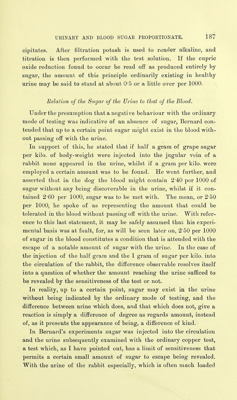cipitates. A.fter filtration potash is used to render alkaline, and titration is then performed witli the test solution. If the cupric oxide reduction found to occur be read off as produced entirely by sugar, the amount of this principle ordinarily existing in healthy urine may be said to stand at about 0'5 or a little over per 1000. Relation of the Sugar of the Urine to that of the Blood. Under the presumption that a negative behaviour with the ordinary mode of testing was indicative of an absence of sugai% Bernard con- tended that up to a certain point sugar might exist in the blood with- out passing off with the urine. In support of this, he stated that if half a gram of grape sugar per kilo, of body-weight were injected into the jugular vein of a rabbit none appeared in the urine, whilst if a gram per kilo, were employed a certain amount was to be found. He went further, and asserted that in the dog the blood might contain 2'40 per 1000 of sugar without any being discoverable in the urine, whilst if it con- tained 2'60 per lOOO, sugar was to be met with. The mean, or 2'50 per 1000, he spoke of as representing the amount that could be tolerated in the blood without passing off with the urine. With refer- ence to this last statement, it may be safely assumed that his experi- mental basis was at fault, for, as will be seen later on, 2'50 per 1000 of sugar in the blood constitutes a condition that is attended with the escape of a notable amount of sugar with the urine. In the case of the injection of the half gram and the 1 gram of sugar per kilo, into the circulation of the rabbit, the difference observable resolves itself into a question of whether the amount reaching the urine sufficed to be revealed by the sensitiveness of the test or not. In reality, up to a certain point, sugar may exist in the urine without being indicated by the ordinary mode of testing, and the difference between urine which does, and that which does not, give a reaction is simply a difference of degree as regards amount, instead of, as it presents the appearance of being, a difference of kind. In Bernard's experiments sugar was injected into the circulation and the urine subsequently examined with the ordinai-y copper test, a test which, as I have pointed out, has a limit of sensitiveness that permits a certain small amount of sugar to escape being revealed. With the urine of the rabbit especially, which is often much loaded