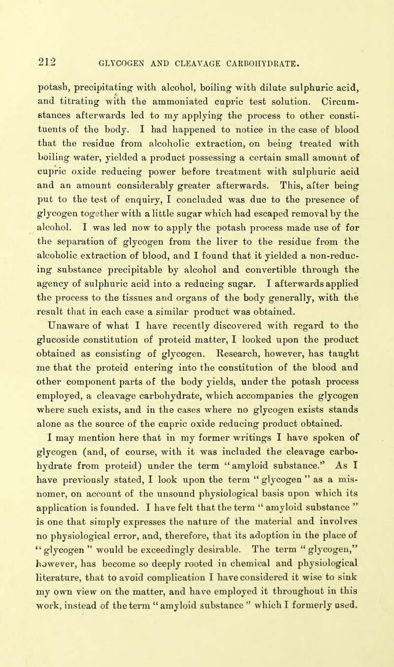 potash, precipitating with alcohol, boiling with dilate sulphuric acid, and titrating with the ammoniated cupric test solution. Circum- stances afterwards led to my applying the process to other consti- tuents of the body. I had happened to notice in the case of blood that the residue from alcoholic extraction, on being treated with boiling water, yielded a product possessing a certain small amount of cupric oxide reducing power before treatment with sulphuric acid and an amount considerably greater afterwards. This, after being put to the test of enquiry, I concluded was due to the presence of glycogen together with a little sugar which had escaped removal by the alcohol. I was led now to apply the potash process made use of for the separation of glycogen from the liver to the residue from the alcoholic extraction of blood, and I found that it yielded a non-reduc- ing substance precipitable by alcohol and convertible through the agency of sulphuric acid into a reducing sugar. I afterwards applied the process to the tissues and organs of the body generally, with the result that in each case a similar product was obtained. Unaware of what I have recently discovered with regard to the glucoside constitution of proteid matter, I looked upon the product obtained as consisting of glycogen. Research, however, has taught me that the proteid entering into the constitution of the blood and other component parts of the body yields, under the potash process employed, a cleavage carbohydrate, which accompanies the glycogen where such exists, and in the cases where no glycogen exists stands alone as the source of the cupric oxide reducing product obtained. I may mention here that in my former writings I have spoken of glycogen (and, of course, with it was included the cleavage carbo- hydrate from proteid) under the term  amyloid substance. As I have previously stated, I look upon the term  glycogen  as a mis- nomer, on account of the unsound physiological basis upon which its application is founded. I have felt that the term  amyloid substance  is one that simply expresses the nature of the material and involves no physiological error, and, therefore, that its adoption in the place of glycogen  would be exceedingly desirable. The term glycogen, however, has become so deeply i-ooted in chemical and physiological literature, that to avoid complication I have considered it wise to sink my own view on the matter, and have employed it throughout in this work, instead of the term  amyloid substance  which I formerly used.