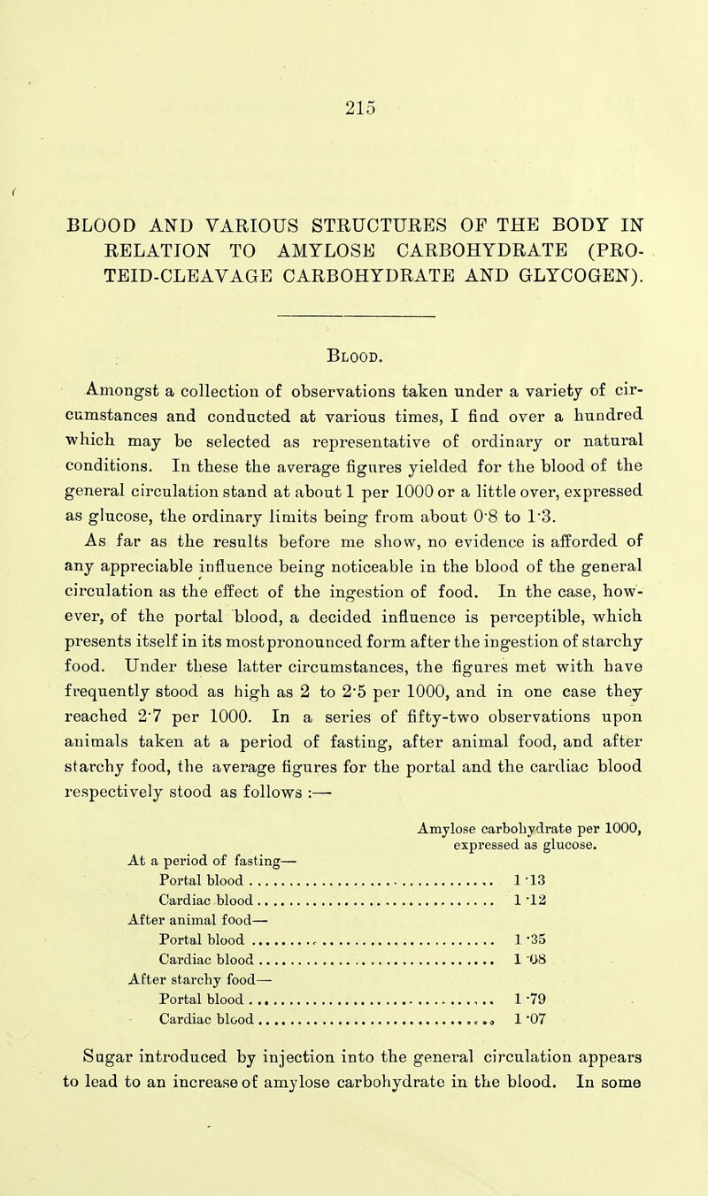 BLOOD AND VARIOUS STRUCTURES OF THE BODY IN RELATION TO AMYLOSE CARBOHYDRATE (PRO- TEID-CLEAVAGE CARBOHYDRATE AND GLYCOGEN). Blood. Amongst a collection of observations taken under a variety of cir- cumstances and conducted at various times, I find over a hundred ■which may be selected as representative of ordinary or natural conditions. In these the average figures yielded for the blood of the general circulation stand at about 1 per 1000 or a little over, expressed as glucose, the ordinary limits being from about 0 8 to 1'3. As far as the results before me show, no evidence is afforded of any appreciable influence being noticeable in the blood of the general circulation as the effect of the ingestion of food. In the case, how- ever, of the portal blood, a decided influence is perceptible, which presents itself in its most pronounced form after the ingestion of starchy food. Under these latter circumstances, the figures met with have frequently stood as high as 2 to 2'5 per 1000, and in one case they reached 2'7 per 1000. In a series of fifty-two observations upon animals taken at a period of fasting, after animal food, and after starchy food, the average figures for the portal and the cardiac blood respectively stood as follows :— Amylose carboliydrate per 1000, expressed as glucose. At a period of fasting— Portal blood 1-13 Cardiac blood 1 '12 After animal food— Portal blood 1-35 Cardiac blood 1 '08 After starchy food—■ Portal blood 1-79 Cardiac blood ..o 1 07 Sugar introduced by injection into the general circulation appears to lead to an increase of amylose carbohydrate in the blood. In some