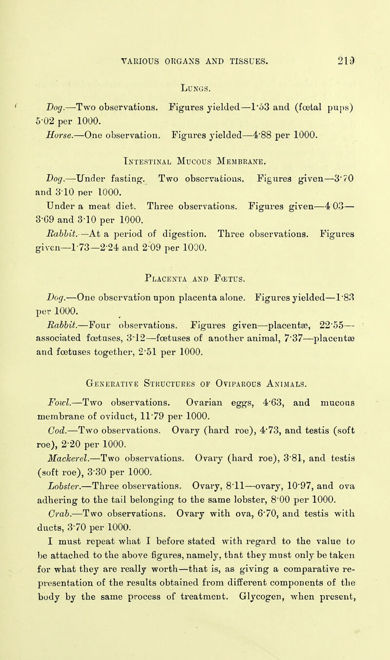 Lungs. Dog.—-Two observations. Figures yielded—l'o3 and (foelal pups) 5-02 per 1000. Horse.—One observation. Figures yielded—4'88 per 1000. Intestinal Mucous Membrane. Dog.—Under fasting. Two obsorvafcious. Figures given—370 and 310 per 1000. Under a meat diet. Three observations. Figures given—4 03— 3-G9 and 3-10 per 1000. Eabhit.—At a period of digestion. Three observations. Figures given—1-73—2-24 and 2-09 per lOOO. Placenta and Fostus. Dog.—One observation upon placenta alone. Figures yielded—18.3 per 1000. Babbit.—Four observations. Figures given—placentce, 22'55— associated foetuses, 3'12—foetuses of another animal, 7'37—placentas and foetuses together, 251 per 1000. Geneeative Structures of Oviparous Animals. Fowl.—Two observations. Ovarian eggs, 4'63, and mucous membrane of oviduct, ir79 per 1000. Cod.—Two observations. Ovary (hard roe), 4'73, and testis (soft roe), 2-20 per 1000. Mackerel.—Two observations. Ovaiy (hard roe), 3'81, and testis (soft roe), 3-30 per 1000. Lobster.—Three observations. Ovary, 8'11—-ovary, 1097, and ova adhering to the tail belonging to the same lobster, 8'00 per 1000, Grab.—Two observations. Ovary with ova, 670, and testis with ducts, 3-70 per 1000. I must repeat what I before stated with regard to the value to be attached to the above figures, namely, that they must only be taken for what they are really worth—that is, as giving a comparative re- presentation of the results obtained from different components of the body by the same process of treatment. Glycogen, when present.
