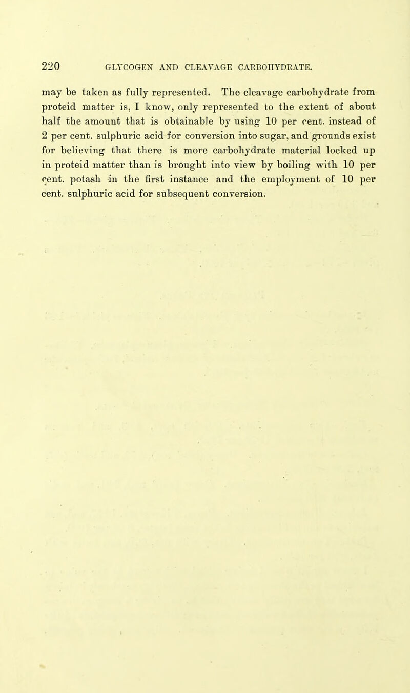 may be taken as fully represented. The cleavage carbohydrate from proteid matter is, I know, only represented to the extent of about half the amount that is obtainable by using 10 per cent, instead of 2 per cent, sulphuric acid for conversion into sugar, and grounds exist for believing that there is more carbohydrate material locked up in proteid matter than is brought into view by boiling with 10 per cent, potash in the first instance and the employment of 10 per cent, sulphuric acid for subsequent conversion.