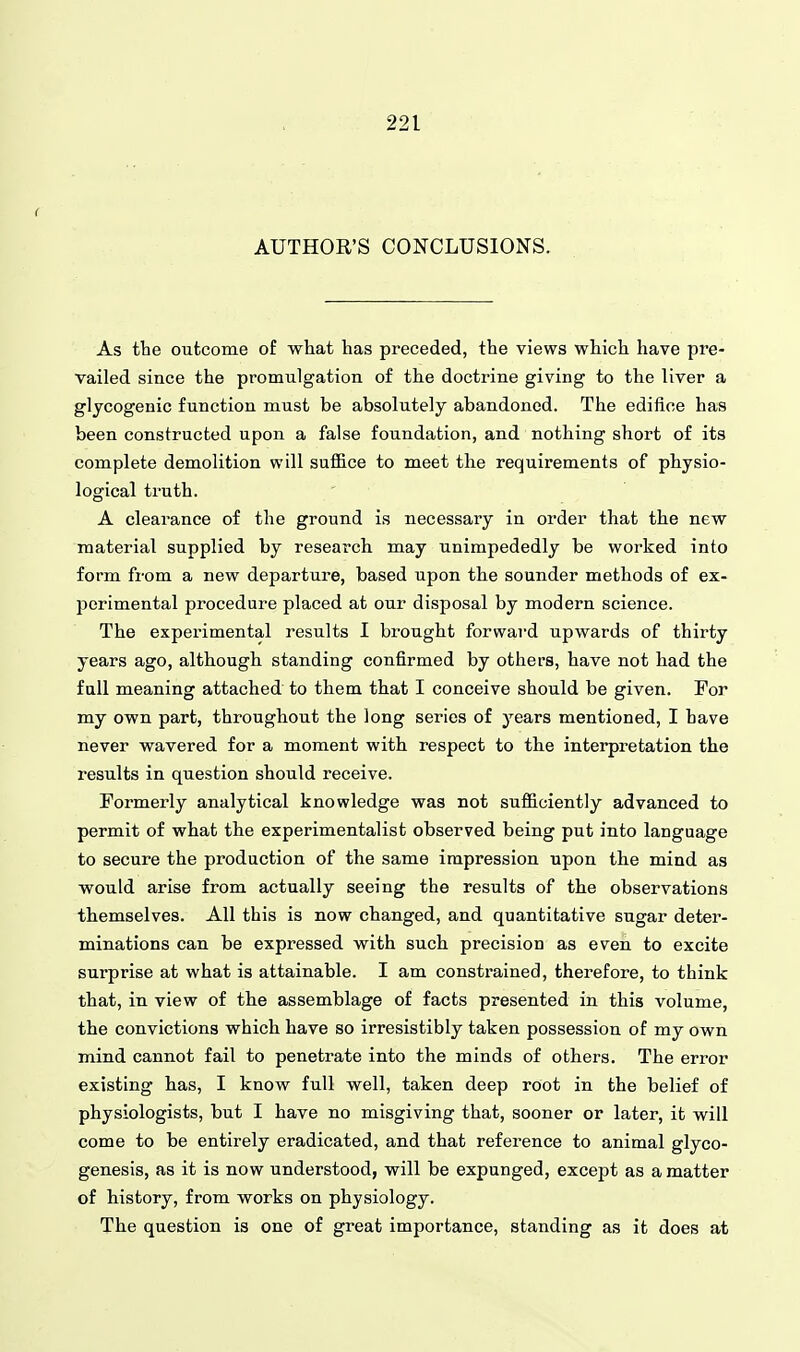AUTHOR'S CONCLUSIONS. As the outcome of what has preceded, the views which have pre- vailed since the promulgation of the doctrine giving to the liver a glycogenic function must be absolutely abandoned. The edifice has been constructed upon a false foundation, and nothing short of its complete demolition will suffice to meet the requirements of physio- logical truth. A clearance of the ground is necessary in order that the new material supplied by research may unimpededly be worked into form from a new departure, based upon the sounder methods of ex- perimental procedure placed at our disposal by modern science. The experimental results I brought forward upwards of thirty years ago, although standing confirmed by others, have not had the full meaning attached to them that I conceive should be given. For my own part, throughout the long series of years mentioned, I have never wavered for a moment with respect to the interpretation the results in question should receive. Formerly analytical knowledge was not sufficiently advanced to permit of what the experimentalist observed being put into language to secure the production of the same impression upon the mind as would arise from actually seeing the results of the observations themselves. All this is now changed, and quantitative sugar deter- minations can be expressed with such precision as even to excite surprise at what is attainable. I am constrained, therefore, to think that, in view of the assemblage of facts presented in this volume, the convictions which have so irresistibly taken possession of my own mind cannot fail to penetrate into the minds of others. The error existing has, I know full well, taken deep root in the belief of physiologists, but I have no misgiving that, sooner or later, it will come to be entirely eradicated, and that reference to animal glyco- genesis, as it is now understood, will be expunged, except as a matter of history, from works on physiology. The question is one of great importance, standing as it does at
