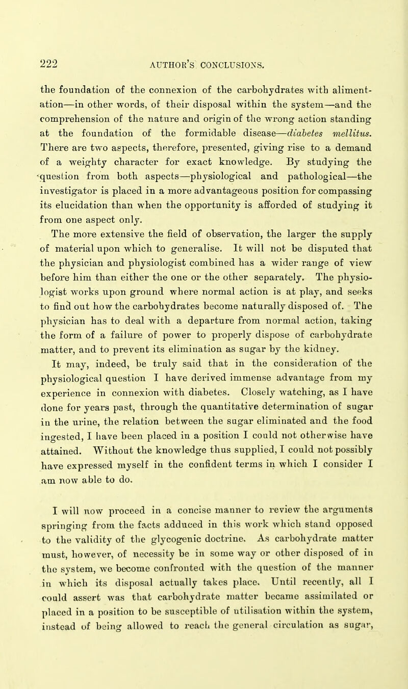 the foundation of tte connexion of the carbohydrates with aliment- ation—in other words, of their disposal within the system—and the comprehension of the nature and origin of tlie wrong action standing at the foundation of the formidable disease—diabetes mellitus. There are two aspects, therefore, presented, giving rise to a demand of a weighty character for exact knowledge. By studying the ■question from both aspects—physiological and pathological—the investigator is placed in a more advantageous position for compassing its elucidation than when the opportunity is afforded of studying it from one aspect only. The more extensive the field of observation, the larger the supply of material upon which to generalise. It will not be disputed that the physician and physiologist combined has a wider range of view before him than either the one or the other separately. The physio- logist works upon ground where normal action is at play, and seeks to find out how the carbohydrates become naturally disposed of. The physician has to deal with a departure from normal action, taking the form of a failure of power to properly dispose of carbohydrate matter, and to prevent its elimination as sugar by the kidney. It may, indeed, be truly said that in the consideration of the physiological question I have derived immense advantage fi'om my experience in connexion with diabetes. Closely watching, as I have done for years past, through the quantitative determination of sugar in the urine, the relation between the sagar eliminated and the food ingested, I have been placed in a position I could not otherwise have attained. Without the knowledge thus supplied, I could not possibly have expressed myself in the confident terms in which I consider I am now able to do. I will now proceed in a concise manner to review the arguments springing from the facts adduced in this work which stand opposed to the validity of the glycogenic doctrine. As carbohydrate matter must, however, of necessity be in some way or other disposed of in the system, we become confronted with the question of the manner in which its disposal actually takes place. Until recently, all I could assert was that carbohydrate matter became assimilated or placed in a position to be susceptible of utilisation within the system, instead of being allowed to reach the general circulation as sugar,