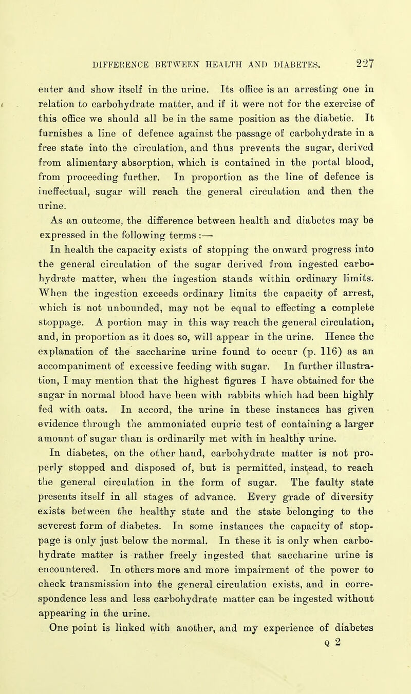 enter and show itself in the urine. Its office is an arresting one in ( relation to carbohydrate matter, and if it were not for the exercise of this office we should all be in the same position as the diabetic. Ifc furnishes a line of defence against the passage of carbohydrate in a free state into the circulation, and thus prevents the sugar, derived from alimentary absorption, which is contained in the portal blood, from proceeding further. In proportion as the line of defence is ineffectual, sugar will reach the general circulation and then the urine. As an outcome, the difference between health and diabetes may be expressed in the following terms :— In health the capacity exists of stopping the onward progress into the general circulation of the sugar derived from ingested carbo- hydrate matter, when the ingestion stands within ordinary limits. When the ingestion exceeds ordinary limits the capacity of arrest, which is not unbounded, may not be equal to effecting a complete stoppage. A portion may in this way reach the general circulation, and, in proportion as it does so, will appear in the urine. Hence the explanation of the saccharine urine found to occur (p. 116) as an accompaniment of excessive feeding with sugar. In further illustra- tion, I may mention that the highest figures I have obtained for the sugar in normal blood have been with I'abbits which had been highly fed with oats. In accord, the urine in these instances has given evidence through the ammoniated cupric test of containing a lai-ger amount of sugar than is ordinarily met with in healthy urine. In diabetes, on the other hand, carbohydrate matter is not pro- perly stopped and disposed of, but is permitted, instead, to reach the general circulation in the form of sugar. The faulty state presents itself in all stages of advance. Every grade of diversity exists between the healthy state and the state belonging to the severest form of diabetes. In some instances the capacity of stop- page is only just below the normal. In these it is only when carbo- hydrate matter is rather freely ingested that saccharine urine is encountered. In others more and more impairment of the power to check transmission into the general circulation exists, and in corre- spondence less and less carbohydrate matter can be ingested without appearing in the urine. One point is linked with another, and my experience of diabetes Q 2