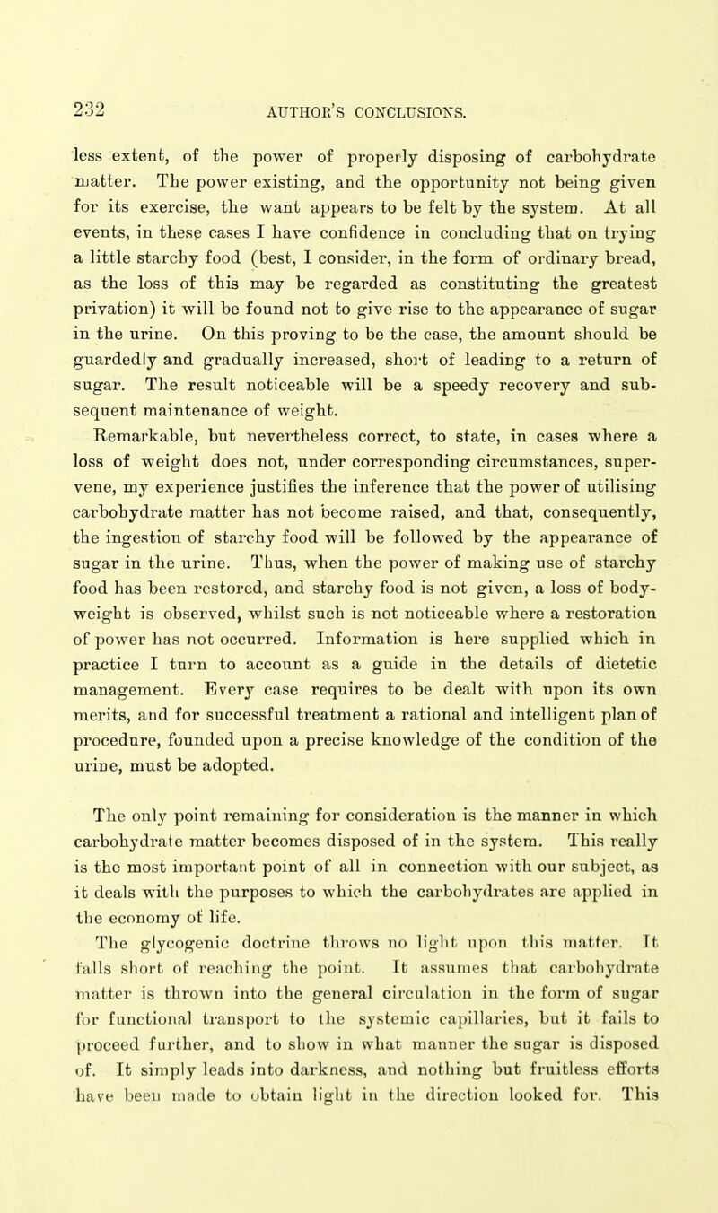 less extent, of the power of properly disposing of carbohydrate njatter. The power existing, and the opportunity not being given for its exercise, the want appears to be felt by the system. At all events, in thesp cases I have confidence in concluding that on trying a little starchy food (best, 1 consider, in the form of ordinary bread, as the loss of this may be regarded as constituting the greatest privation) it will be found not to give rise to the appearance of sugar in the urine. On this proving to be the case, the amount should be guardedly and gradually increased, short of leading to a return of sugar. The result noticeable will be a speedy recovery and sub- sequent maintenance of weight. Remarkable, but nevertheless correct, to state, in cases where a loss of weight does not, under corresponding circumstances, super- vene, my experience justifies the inference that the power of utilising carbohydrate matter has not become raised, and that, consequently, the ingestion of starchy food will be followed by the appearance of sugar in the urine. Thus, when the power of making use of starchy food has been i-estored, and starchy food is not given, a loss of body- weight is observed, whilst such is not noticeable where a restoration of power has not occurred. Information is here supplied which in practice I turn to account as a guide in the details of dietetic management. Every case requires to be dealt with upon its own merits, and for successful treatment a rational and intelligent plan of procedure, founded upon a precise knowledge of the condition of the urine, must be adopted. The only point remaining for consideration is the manner in which carbohydrate matter becomes disposed of in the system. This really is the most important point of all in connection with our subject, as it deals with the purposes to which the carbohydrates are applied in the economy ot life. The glycogenic doctrine throws no light upon this matter. It falls short of reaching the point. It assumes that cai'bohydrate matter is thrown into the general circulation in the form of sugar for functional transport to the systemic capillaries, but it fails to proceed further, and to show in what manner the sugar is disposed of. It simply leads into darkness, and nothing but fruitless eifort.s have been ni;ule to obtain light ii\ the direction looked for. This