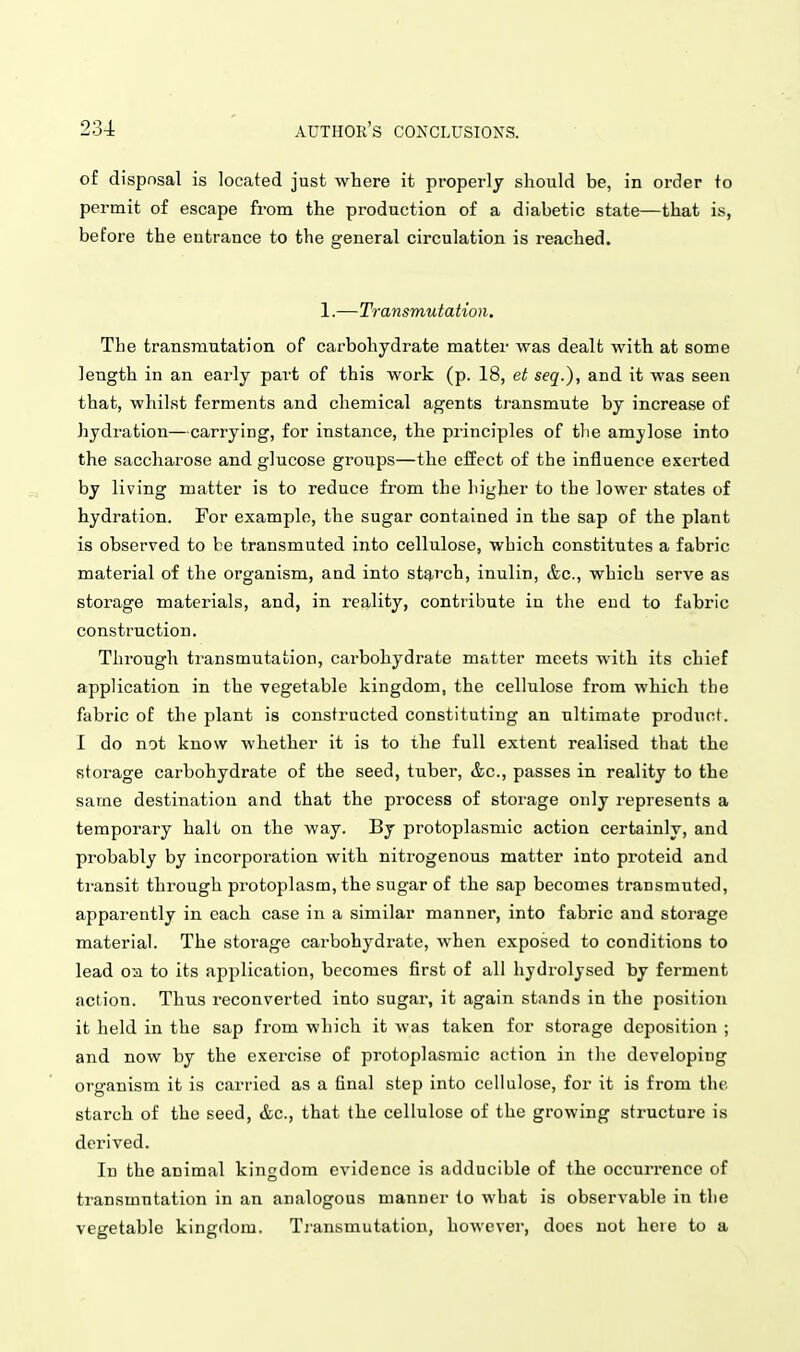 of dispnsal is located just where it properly should be, in order to permit of escape from the production of a diabetic state—that is, before the entrance to the general circulation is reached. 1.-—Transmutation. The transmutation of carbohydrate matter was dealt with at some length in an early part of this work (p. 18, et seq.), and it was seen that, whilst ferments and chemical agents transmute by increase of hydration—carrying, for instance, the principles of tlie amjlose into the saccharose and glucose groups—the effect of the influence exerted by living matter is to reduce from the higher to the lower states of hydration. For example, the sugar contained in the sap of the plant is observed to be transmuted into cellulose, which constitutes a fabric material of the organism, and into starch, inulin, &c., which serve as storage materials, and, in reality, contribute in the end to fabric construction. Through transmutation, carbohydrate matter meets with its chief application in the vegetable kingdom, the cellulose from which the fabric of the plant is constructed constituting an ultimate product. I do not know whether it is to the full extent realised that the storage carbohydrate of the seed, tuber, &c., passes in reality to the same destination and that the process of storage only represents a temporary halt on the way. By protoplasmic action certainly, and probably by incorporation with nitrogenous matter into proteid and transit through protoplasm, the sugar of the sap becomes transmuted, apparently in each case in a similar manner, into fabric and storage material. The storage carbohydrate, when exposed to conditions to lead oa to its application, becomes first of all hjdrolysed by ferment action. Thus reconverted into sugar, it again stands in the position it held in the sap from which it was taken for storage deposition ; and now by the exercise of protoplasmic action in the developing organism it is carried as a final step into cellulose, for it is from the starch of the seed, &c., that the cellulose of the growing structure is derived. In the animal kingdom evidence is adducible of the occurrence of transmutation in an analogous manner to what is observable in the vegetable kingdom. Tiansmutation, however, does not here to a