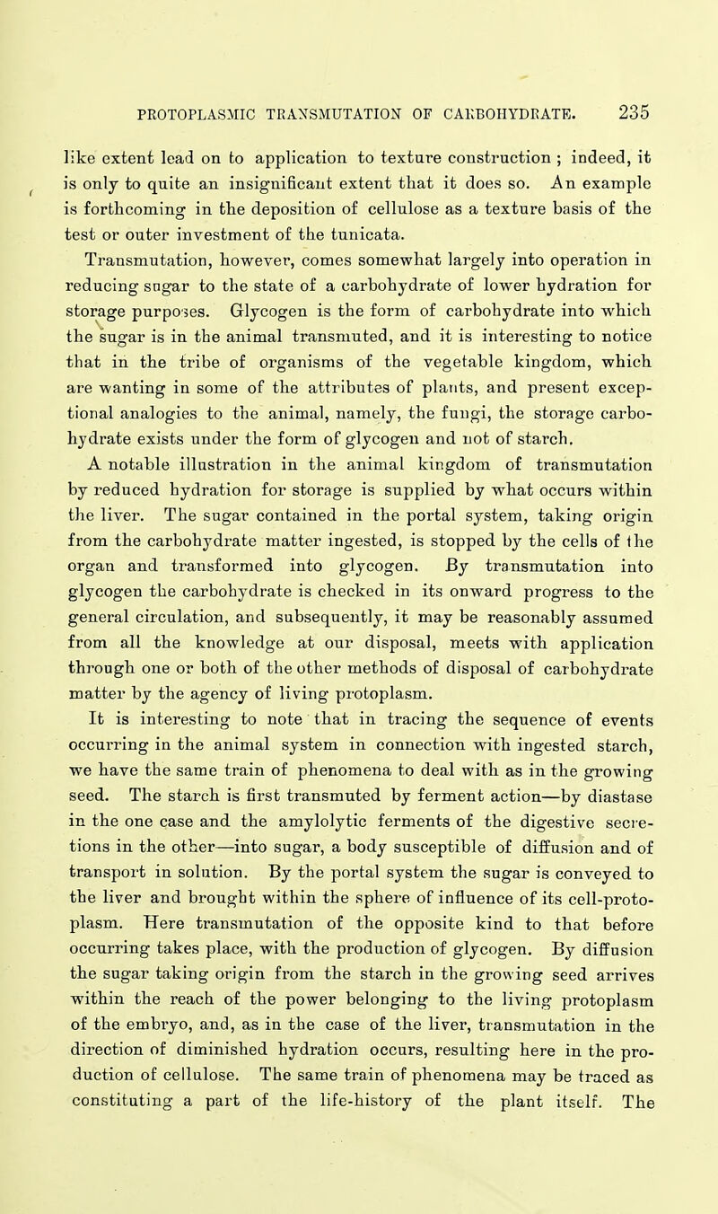 like extent lead on to application to texture construction ; indeed, it is only to quite an insignificant extent that it does so. An example is forthcoming in the deposition of cellulose as a texture basis of the test or outer investment of the tunicata. Transmutation, however, comes somewhat largely into operation in reducing sngar to the state of a carbohydrate of lower hydration for storage purposes. Glycogen is the form of carbohydrate into which the sugar is in the animal transmuted, and it is interesting to notice that in the tribe of organisms of the vegetable kingdom, which are wanting in some of the attributes of plants, and present excep- tional analogies to the animal, namely, the fungi, the storage carbo- hydrate exists under the form of glycogen and not of starch. A notable illustration in the animal kingdom of transmutation by reduced hydration for storage is supplied by what occurs within the liver. The sugar contained in the portal system, taking origin from the carbohydrate matter ingested, is stopped by the cells of Ihe organ and transformed into glycogen. By transmutation into glycogen the carbohydrate is checked in its onward progress to the general circulation, and subsequently, it may be reasonably assumed from all the knowledge at our disposal, meets with application through one or both of the other methods of disposal of carbohydrate matter by the agency of living protoplasm. It is interesting to note that in tracing the sequence of events occui'ring in the animal system in connection with ingested starch, we have the same train of phenomena to deal with as in the growing seed. The starch is first transmuted by ferment action—by diastase in the one case and the amylolytic ferments of the digestive secre- tions in the other—into sugar, a body susceptible of diffusion and of transport in solution. By the portal system the sugar is conveyed to the liver and brought within the sphere of influence of its cell-proto- plasm. Here transmutation of the opposite kind to that before occurring takes place, with the production of glycogen. By diffusion the sugar taking origin from the starch in the growing seed arrives within the reach of the power belonging to the living protoplasm of the embryo, and, as in the case of the liver, transmutation in the direction of diminished hydration occurs, resulting here in the pro- duction of cellulose. The same train of phenomena may be traced as constituting a part of the life-history of the plant itself. The