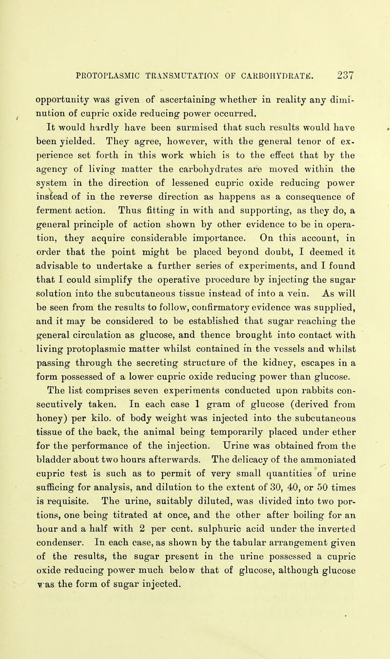 opportunity was given of ascertaining whether in reality any dimi- nution of cupric oxide reducing power occurred. It would hardly have been surmised that such results would have been yielded. They agree, however, with the general tenor of ex- perience set forth in this work which is to the effect that by the agency of living matter the carbohydrates are moved within the system in the direction of lessened cupric oxide reducing power instead of in the reverse direction as happens as a consequence of ferment action. Thus fitting in with and supporting, as they do, a general principle of action shown by other evidence to be in opera- tion, they acquire considerable importance. On this account, in order that the point migbt be placed beyond doubt, I deemed it advisable to undertake a further series of experiments, and I found that I could simplify the operative procedure by injecting the sugar solution into the subcutaneous tissue instead of into a vein. As will be seen from the results to follow, confirmatory evidence was supplied, and it may be considered to be established that sugar reaching the general circulation as glucose, and thence brought into contact with living protoplasmic matter whilst contained in the vessels and whilst passing through the secreting structure of the kidney, escapes in a form possessed of a lower cupric oxide reducing power than glucose. The list comprises seven experiments conducted upon rabbits con- secutively taken. In each case 1 gram of glucose (derived from honey) per kilo, of body weight was injected into the subcutaneous tissue of the back, the animal being temporarily placed under ether for the performance of the injection. Urine was obtained from the bladder about two hours afterwards. The delicacy of the ammoniated cupric test is such as to permit of very small quantities of urine sufiicing for analysis, and dilution to the extent of 30, 40, or 50 times is requisite. The urine, suitably diluted, was divided into two por- tions, one being titrated at once, and the other after boiling for an hour and a half with 2 per cent, sulphuric acid under the inverted condenser. In each case, as shown by the tabular arrangement given of the results, the sugar present in the urine possessed a cupric oxide reducing power much below that of glucose, although glucose vas the form of sugar injected.