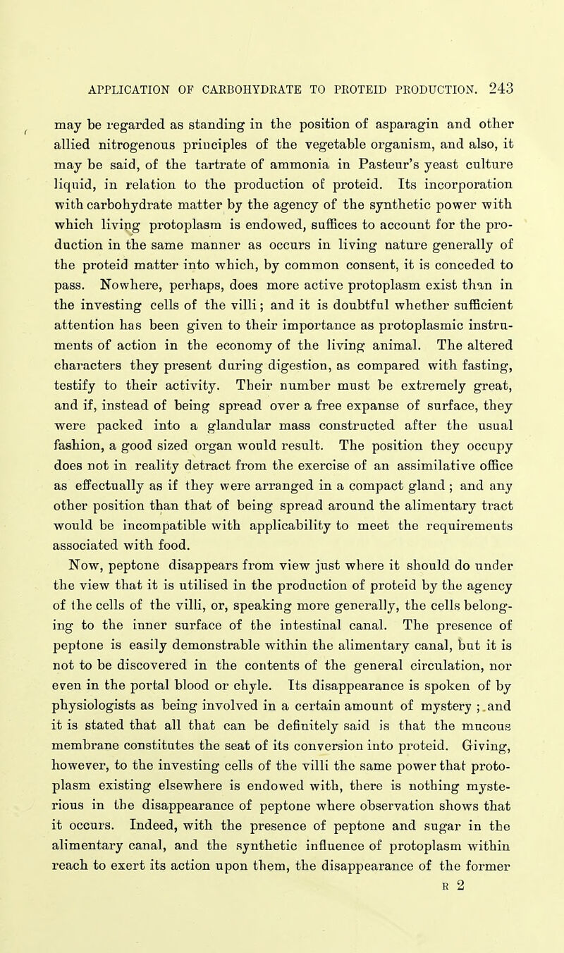 may be regarded as standing in tlie position of asparagin and other allied nitrogenous principles of the vegetable organism, and also, it may be said, of the tartrate of ammonia in Pasteur's yeast culture liquid, in relation to the production of proteid. Its incorporation with carbohydrate matter by the agency of the synthetic power with which livipg protoplasm is endowed, sufHces to account for the pro- duction in the same manner as occurs in living nature generally of the proteid matter into which, by common consent, it is conceded to pass. Nowhere, perhaps, does more active protoplasm exist than in the investing cells of the villi; and it is doubtful whether sufficient attention has been given to their importance as protoplasmic instru- ments of action in the economy of the living animal. The altered characters they present daring digestion, as compared with fasting, testify to their activity. Their number must be extremely great, and if, instead of being spread over a free expanse of surface, they were packed into a glandular mass constructed after the usual fashion, a good sized organ would result. The position they occupy does not in reality detract from the exercise of an assimilative office as effectually as if they were arranged in a compact gland ; and any other position than that of being spread around the alimentary tract would be incompatible with applicability to meet the requirements associated with food. Now, peptone disappears from view just where it should do under the view that it is utilised in the production of proteid by the agency of the cells of the villi, or, speaking more generally, the cells belong- ing to the inner surface of the intestinal canal. The presence of peptone is easily demonstrable within the alimentary canal, but it is not to be discovered in the contents of the general circulation, nor even in the portal blood or chyle. Its disappearance is spoken of by physiologists as being involved in a certain amount of mystery ; and it is stated that all that can be definitely said is that the mucous membrane constitutes the seat of its conversion into proteid. Giving, however, to the investing cells of the villi the same power that proto- plasm existing elsewhere is endowed with, there is nothing myste- rious in the disappearance of peptone where observation shows that it occurs. Indeed, with the presence of peptone and sugar in the alimentary canal, and the synthetic influence of protoplasm within reach to exert its action upon them, the disappearance of the former E 2