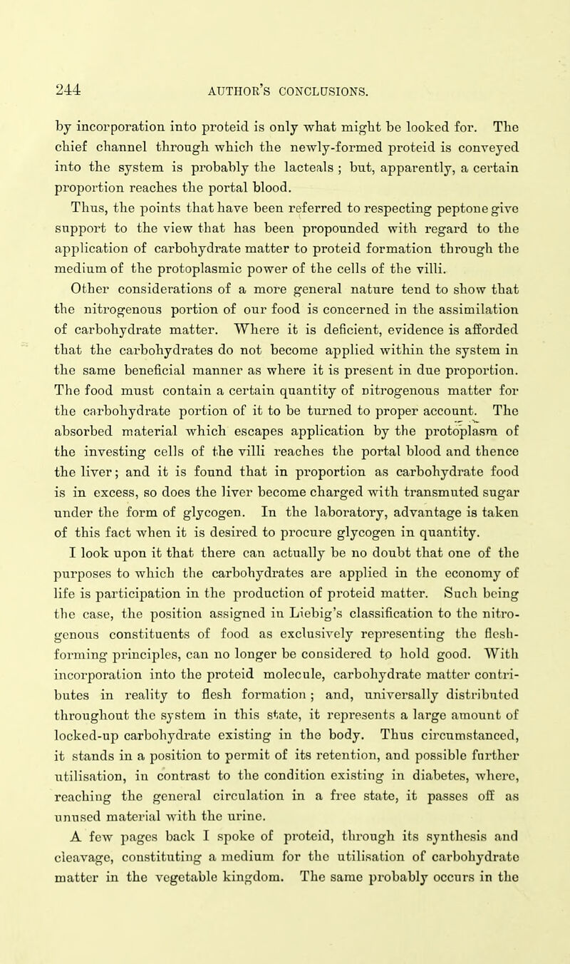 by incorporation into proteid is only what might be looked for. The chief channel through which the newly-formed proteid is conyeycd into the system is probably the lacteals ; but, apparently, a certain proportion reaches the portal blood. Thus, the points that have been referred to respecting peptone give support to the view that has been propounded with regard to the application of carbohydrate matter to proteid formation through the medium of the protoplasmic power of the cells of the villi. Other considerations of a more general nature tend to show that the nitrogenous portion of our food is concerned in the assimilation of carbohydrate matter. Where it is deficient, evidence is afforded that the carbohydrates do not become applied within the system in the same beneficial manner as where it is present in due proportion. The food must contain a certain quantity of nitrogenous matter for the carbohydrate portion of it to be turned to proper account. The absorbed material which escapes application by the protoplasm of the investing cells of the villi reaches the portal blood and thence the liver; and it is found that in proportion as carbohydrate food is in excess, so does the liver become charged with transmuted sugar under the form of glycogen. In the laboratory, advantage is taken of this fact when it is desired to procure glycogen in quantity. I look upon it that there can actually be no doubt that one of the purposes to which the carbohydrates are applied in the economy of life is participation in the production of proteid matter. Such being the case, the position assigned in Liebig's classification to the nitro- genous constituents of food as exclusively representing the flesh- forming principles, can no longer be considered tp hold good. With incorporation into the proteid molecule, carbohydrate matter contri- butes in reality to flesh formation ; and, universally distributed throughout the system in this state, it represents a large amount of locked-up carbohydrate existing in the body. Thus circumstanced, it stands in a position to permit of its retention, and possible further utilisation, in contrast to the condition existing in diabetes, where, reaching the general circulation in a free state, it passes off as unused material with the urine. A few pages back I spoke of proteid, through its synthesis and cleavage, constituting a medium for the utilisation of carbohydrate matter in the vegetable kingdom. The same probably occurs in the