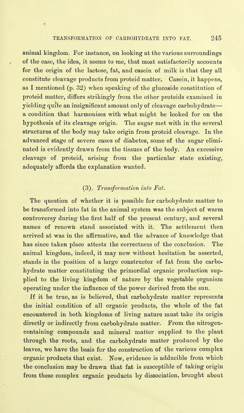 animal kingdom. For instance, on looking at the various surroundings of the case, the idea, it seems to me, that most satisfactorily accounts for the origin of the lactose, fat, and casein of milk is that they all constitute cleavage products from proteid matter. Casein, it happens, as I mentioned (p. 32) when speaking of the glucoside constitution of proteid matter, differs strikingly from the other proteids examined in yielding quite an insignificant amount only of cleavage carbohydrate— a condition that harmonises vsdth what might be looked for on the hypothesis of its cleavage origin. The sugar met with in the several structures of the body may take origin from proteid cleavage. In the advanced stage of severe cases of diabetes, some of the sugar elimi- nated is evidently drawn from the tissues of the body. An excessive cleavage of proteid, arising from the particular state existing, adequately affords the explanation wanted. (3). Transformation into Fat. The question of whether it is possible for carbohydrate matter to be transformed into fat in the animal system was the subject of warm controversy during the first half of the present century, and several names of renown stand associated with it. The settlement then arrived at was in the affirmative, and the advance of knowledge that has since taken place attests the coi'rectness of the conclusion. The animal kingdom, indeed, it may now without hesitation be asserted, stands in the position of a large constructor of fat from the carbo- hydrate matter constituting the primordial organic production sup- plied to the living kingdom of nature by the vegetable organism operating under the influence of the power derived from the sun. If it be true, as is believed, that carbohydrate matter represents the initial condition of all organic products, the whole of the fat encountered in both kingdoms of living nature must take its origin directly or indirectly from carbohydrate matter. From the nitrogen- containing compounds and mineral matter supplied to the plant through the roots, and the carbohydrate matter produced by the leaves, we have the basis for the construction of the various complex organic products that exist. Now, evidence is adducible from which the conclusion may be drawn that fat is susceptible of taking origin from these complex organic products by dissociation, brought about