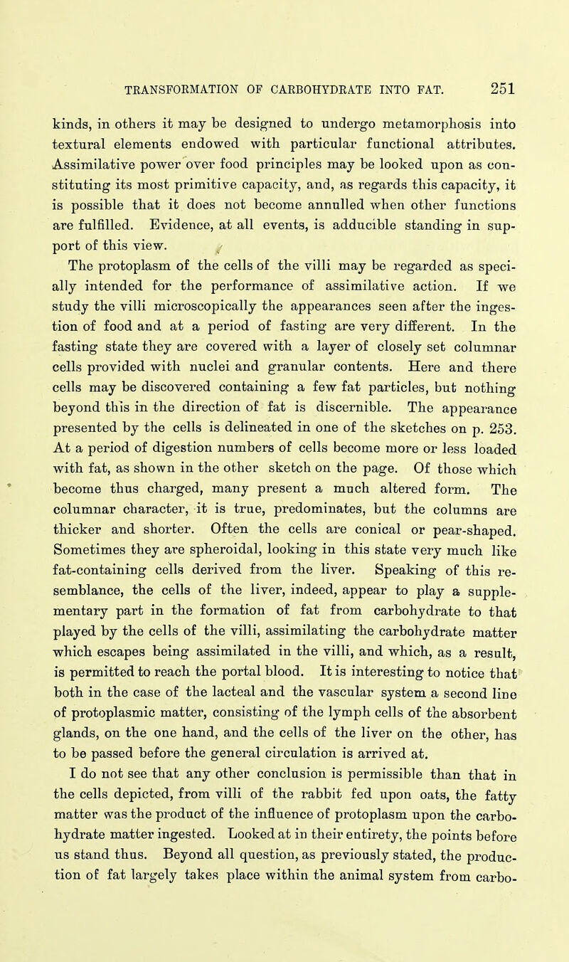 kinds, in others it may be designed to undergo metamorphosis into textural elements endowed with particular functional attributes. Assimilative power over food principles may be looked upon as con- stituting its most primitive capacity, and, as regards this capacity, it is possible that it does not become annulled when other functions are fulfilled. Evidence, at all events, is adducible standing in sup- port of this view. The protoplasm of the cells of the villi may be regarded as speci- ally intended for the performance of assimilative action. If we study the villi microscopically the appearances seen after the inges- tion of food and at a period of fasting are very different. In the fasting state they are covered with a layer of closely set columnar cells provided with nuclei and granular contents. Here and there cells may be discovered containing a few fat particles, but nothing beyond this in the direction of fat is discernible. The appearance presented by the cells is delineated in one of the sketches on p. 253. At a period of digestion numbers of cells become more or less loaded with fat, as shown in the other sketch on the page. Of those which becorae thus charged, many present a much altered form. The columnar character, it is true, predominates, but the columns are thicker and shorter. Often the cells are conical or pear-shaped. Sometimes they are spheroidal, looking in this state very much like fat-containing cells derived from the liver. Speaking of this re- semblance, the cells of the liver, indeed, appear to play a supple- mentary part in the formation of fat from carbohydrate to that played by the cells of the villi, assimilating the carbohydrate matter which escapes being assimilated in the villi, and which, as a result, is permitted to reach the portal blood. It is interesting to notice that both in the case of the lacteal and the vascular system a second line of protoplasmic matter, consisting of the lymph cells of the absorbent glands, on the one hand, and the cells of the liver on the other, has to be passed before the general circulation is arrived at. I do not see that any other conclusion is permissible than that in the cells depicted, from villi of the rabbit fed upon oats, the fatty matter was the product of the influence of protoplasm upon the carbo- hydrate matter ingested. Looked at in their entirety, the points before us stand thus. Beyond all question, as previously stated, the produc- tion of fat largely takes place within the animal system from carbo-