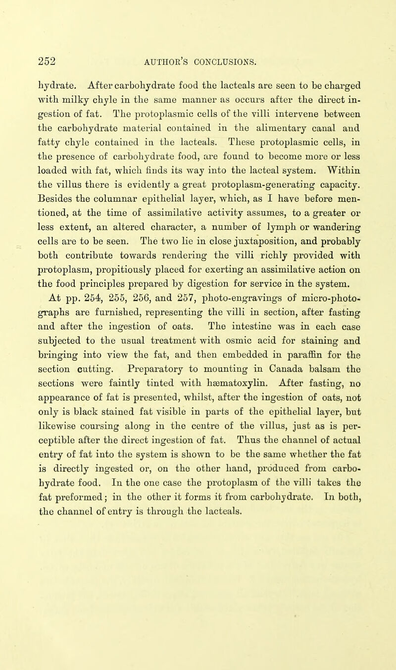 hydrate. After carbohydrate food the lacteals are seen to be charged with milky chyle in the same manner as occurs after the direct in- gestion of fat. The protoplasmic cells of the villi intervene between the carbohydrate material contained in the alimentary canal and fatty chyle contained in the lacteals. These protoplasmic cells, in the presence of carbohydrate food, are found to become more or less loaded with fat, which finds its way into the lacteal system. Within the villus there is evidently a great protoplasm-generating capacity. Besides the columnar epithelial layer, which, as I have before men- tioned, at the time of assimilative activity assumes, to a greater or less extent, an altered character, a number of lymph or wandering cells are to be seen. The two lie in close juxtaposition, and probably both contribute towards rendering the villi richly provided with protoplasm, propitiously placed for exerting an assimilative action on the food principles prepared by digestion for service in the system. At pp. 254, 255, 256, and 257, photo-engravings of micro-photo- graphs are furnished, representing the villi in section, after fasting and after the ingestion of oats. The intestine was in each case subjected to the usual treatment with osmic acid for staining and bringing into view the fat, and then embedded in parafl&n for the section cutting. Preparatory to mounting in Canada balsam the sections were faintly tinted with hsematoxylin. After fasting, no appearance of fat is presented, whilst, after the ingestion of oats, not only is black stained fat visible in parts of the epithelial layer, but likewise coursing along in the centre of the villus, just as is per- ceptible after the direct ingestion of fat. Thus the channel of actual entry of fat into the system is shown to be the same whether the fat is directly ingested or, on the other hand, pi'oduced from carbo- hydrate food. In the one case the protoplasm of the villi takes the fat preformed; in the other it forms it from carbohydi'ate. In both, the channel of entry is through the lacteals.