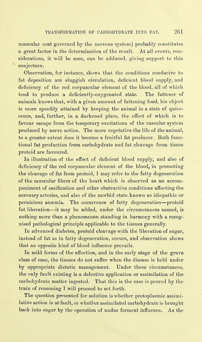 muscular coat governed by the nervous system) probably constitutes a great factor in the determination of the result. At all events, con- siderations, it will be seen, can be adduced, giving support to this conjecture. Observation, for instance, shows that the conditions conducive to fat deposition are sluggish circulation, deficient blood supply, and deficiency of the I'ed corpuscular element of the blood, all of which tend to produce a deficiently-oxygenated state. The fattener of animals knows that, with a given amount of fattening food, his object is more speedily attained by keeping the animal in a state of quies- cence, and, further, in a darkened place, the effect of which is to favour escape from the temporary excitations of the vascular system produced by nerve action. The more vegetative the life of the animal, to a greater extent does it become a fruitful fat producer. Both func- tional fat production from carbohydi-ate and fat cleavage from tissue proteid are favoured. In illustration of the effect of deficient blood supply, and also of deficiency of the red corpuscular element of the blood, in promoting the cleavage of fat from proteid, 1 may refer to the fatty degeneration of the muscular fibres of tbe heart which is observed as an accom- paniment of ossification and other obstructive conditions affecting the coi'onary arteries, and also of the morbid state known as idiopathic or peimicious anaemia. The occurrence of fatty degeneration—proteid fat liberation—it may be added, under the circumstances named, is nothing more than a phenomenon standing in harmony with a recog- nised pathological principle applicable to the tissues generally. In advanced diabetes, proteid cleavage with the liberation of sugar, instead of fat as in fatty degeneration, occurs, and observation shows that an opposite kind of blood influence prevails. In mild forms of the affection, and in the early stage of the grave class of case, the tissues do not suffer when the disease is held under by appropriate dietetic management. Under these circumstances, the only fault existing is a defective application or assimilation of the carbohydrate matter ingested. That this is the case is proved by the train of reasoning I will proceed to set forth. The question presented for solution is whether protoplasmic assimi- lative action is at fault, oi- whether assimilated carbohydrate is brought back into sugar by the operation of undue ferment influence. As the