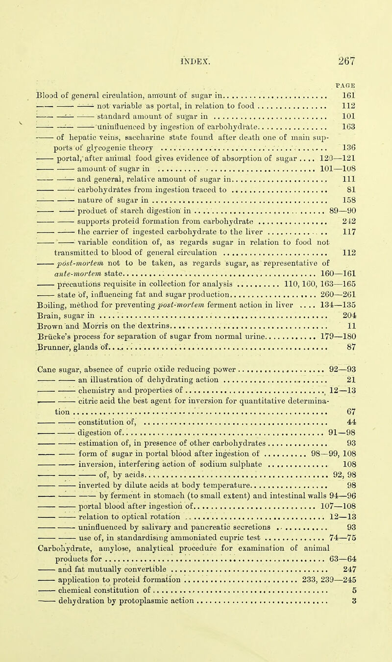 PAGE Blood of general circulation, amount of sugar in 161 — not variable as portal, in relation to food 112 '■ '■ standard amount of sugar in 101 —: unintlueneed by ingestion of carbohydrate 163 ■ of hepatic veins, saccharine state found after death one of main sup- ports of glycogenic theory 136 portal, after animal food gives evidence of absorption of sugar .... 120—121 amount of sugar in 101—108 — and general, relative amount of sugar in Ill carbohydrates from ingestion traced to 81 —— nature of Sugar in 158 product of starch digestion in 89—90 fiupports proteid formation from carbohydrat(! 212 the carrier of ingested carbohydrate to the liver 117 variable condition of, as regards sugar in relation to food not transmitted to blood of general circulation 112 post-mortem not to be taken, as regards sugar, as representative of ante-mortem state , 160—161 precautions requisite in collection for analysis 110,160, 163—165 state of, influencing fat and sugar production 260—261 Boiling, method for preventing jposi-mor^ejw ferment action in liver .... 131—135 Brain, sugar in .. ,, 201 Brown and Morris on the dextrins 11 Briicke's process for separation of svigar from normal urine 179—180 .Brunner, glands of...... i 87 Cane sugar, absence of cupric oxide reducing power 92—93 an illustration of dehydrating action 21 chemistry and properties of ^ 12—13 . citric acid the best agent for inversion for quantitative determina- tion '. 67 constitution of, 44 • digestion of 91—98 estimation of, in presence of other carbohydrates 93 form of sugar in portal blood after ingestion of 98—99, 108 inversion, interfering action of sodium sulphate 108 of, by acids 92, 98 inverted by dilute acids at body temiseratui-e 98 by ferment in stomach (to small extent) and intestinal walls 94—96 portal blood after ingestion of 107—108 relation to optical rotation 12—18 uninfluenced by salivary and pancreatic secretions 93 use of, in standardising ammoniated cupric test 74—75 Carbohydrate, amylose, analytical procedure for examination of animal products for 63—64 and fat mutually convertible 247 application to proteid formation 233, 239—245 chemical constitution of 5 dehydration by protoplasmic action 3