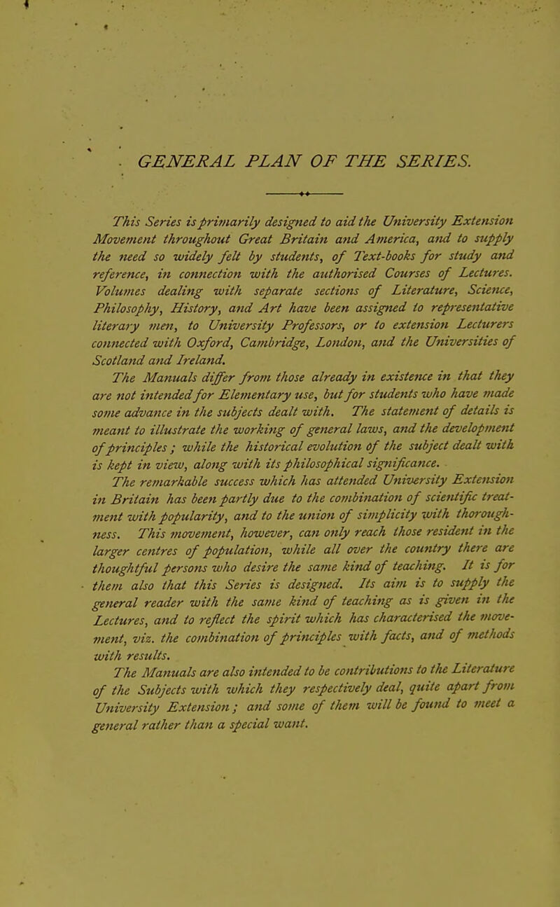 GENERAL PLAN OF THE SERIES. This Series is primarily designed to aid the University Extension Movement throughout Great Britain and America, and to supply the need so widely felt by students, of Text-books for study and reference, in connection with the authorised Courses of Lectures. Volumes dealing with separate sections of Literature, Scietue, Philosophy, History, and Art have been assigned to representative literary men, to University Professors, or to extension Lecturers connected with Oxford, Cambridge, London, and the Universities of Scotlattd and Ireland, The Manuals differ from those already in existence in that they are not intendedfor Elementary use, but for students who have made some advance in the subjects dealt with. The statement of details is meant to illustrate the working of general laws, and the development of principles ; while the historical evolution of the subject dealt with is kept in view, along with its philosophical sigfiificance. The remarkable success which has attended University Extension in Britain has been partly due to the combination of scientific treat- ment with popularity, and to the union of simplicity with tho7-ough- ness. This viovement, however, can only reach those resident in the larger centres of population, while all over the country there are thoughtful persons who desire the satne kind of teaching. It is for them also that this Series is designed. Its aim is to supply the general reader with the same kind of teaching as is given in the Lectures, and to reflect the spirit which has characterised the move- ment, viz. the combination of principles with facts, and of methods with results. The Manuals are also intended to be contributions to the Literature of the Subjects with which they respectively deal, quite apart from University Extension; and some of them will be found to meet a general rather than a special want.