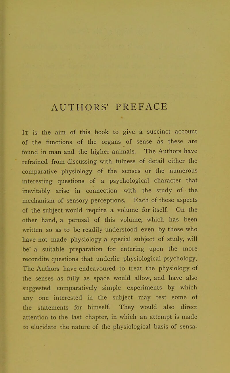 AUTHORS' PREFACE It is the aim of this book to give a succinct account of the functions of the organs of sense as these are found in man and the higher animals. The Authors have refrained from discussing with fulness of detail either the comparative physiology of the senses or the numerous interesting questions of a psychological character that inevitably arise in connection with the study of the mechanism of sensory perceptions. Each of these aspects of the subject would require a volume for itself. On the other hand, a perusal of this volume, which has been written so as to be readily understood even by those who have not made physiology a special subject of study, will be' a suitable preparation for entering upon the more recondite questions that underlie physiological psychology. The Authors have endeavoured to treat the physiology of the senses as fully as space would allow, and have also suggested comparatively simple experiments by which any one interested in the subject may test some of the statements for himself They would also direct attention to the last chapter, in which an attempt is made to elucidate the nature of the physiological basis of sensa-