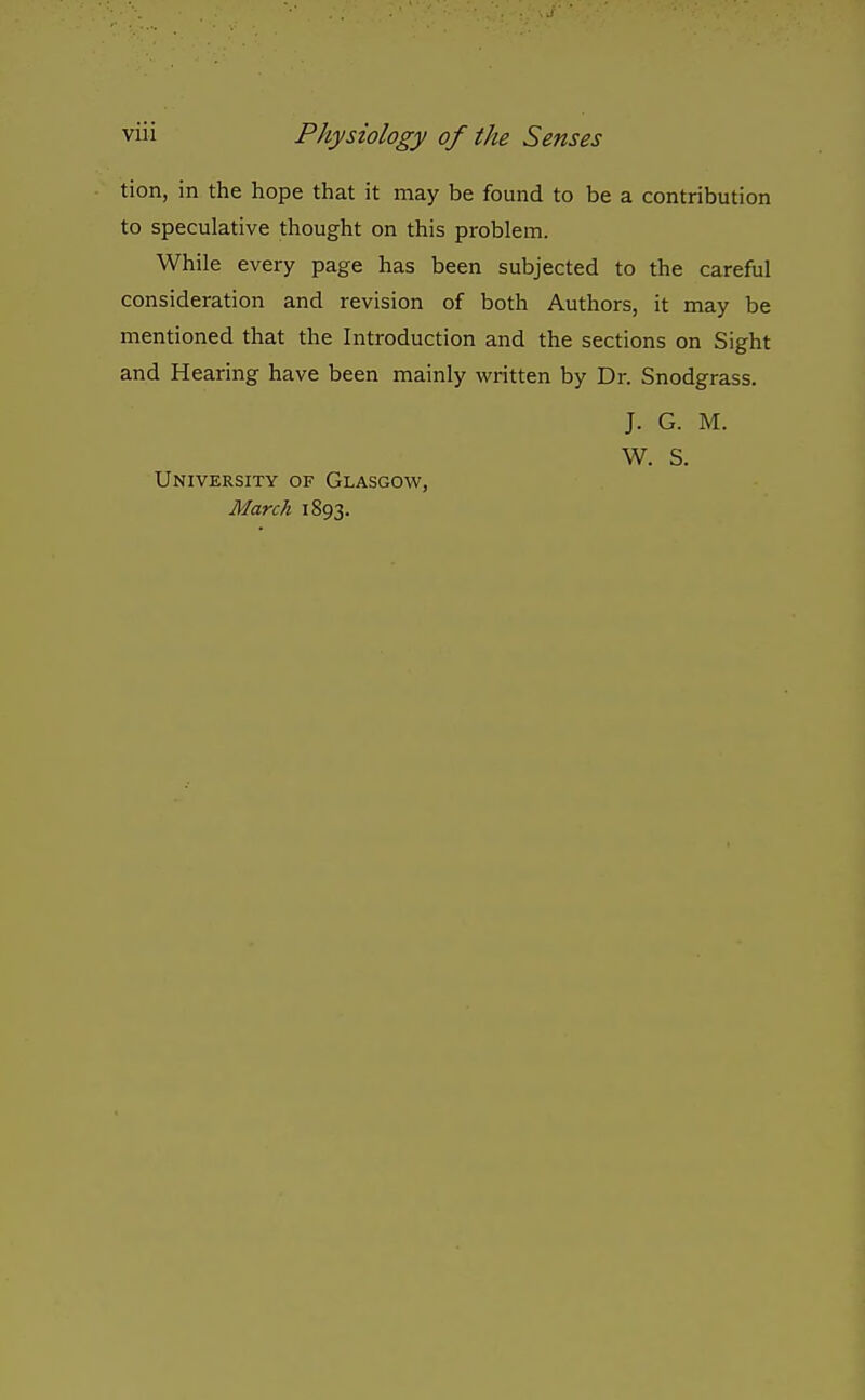 tion, in the hope that it may be found to be a contribution to speculative thought on this problem. While every page has been subjected to the careful consideration and revision of both Authors, it may be mentioned that the Introduction and the sections on Sight and Hearing have been mainly written by Dr. Snodgrass. J. G. M. W. S. University of Glasgow, March 1893.