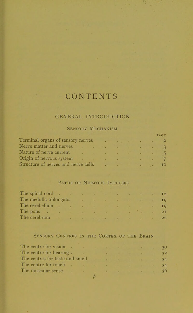 CONTENTS GENERAL INTRODUCTION Sensory Mechanism PAGE Terminal organs of sensory nerves ..... 2 Nerve matter and nerves ....... 3 Nature of nerve current ....... 5 Origin of nervous system ....... 7 Structure of nerves and nerve cells . . . ... 10 Paths of Ner.vous Impulses The spinal cord ......... 12 The medulla oblongata , . . . . .19 The cerebellum ......... 19 The pons . . . .21 The cerebrum ......... 22 Sensory Centres in the Cortex of the Brain The centre for vision ........ 30 The centre for hearing . . . . . .32 The centres for taste and smell ...... 34 The centre for touch ........ 34 The muscular sense ........ 36 b