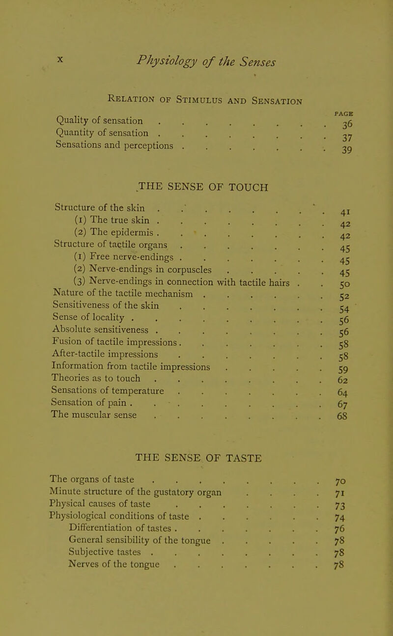 Relation of Stimulus and Sensation PAGE Quality of sensation ^6 Quantity of sensation yj Sensations and perceptions -39 THE SENSE OF TOUCH Structure of the skin . .41 (1) The true skin 42 (2) The epidermis 42 Structure of tactile organs 4^ (1) Free nerve-endings 45 (2) Nerve-endings in corpuscles 45 (3) Nerve-endings in connection with tactile hairs . . 50 Nature of the tactile mechanism 52 Sensitiveness of the skin ^4 Sense of locahty ^6 Absolute sensitiveness ........ 56 Fusion of tactile impressions....... 58 After-tactile impressions ^8 Information from tactile impressions 59 Theories as to touch 62 Sensations of temperature 64 Sensation of pain . . . . . . . . -67 The muscular sense 68 THE SENSE OF TASTE The organs of taste 70 Minute structure of the gustatory organ .... 71 Physical causes of taste 73 Physiological conditions of taste 74 Differentiation of tastes 76 General sensibility of the tongue 78 Subjective tastes 78 Nerves of the tongue 78