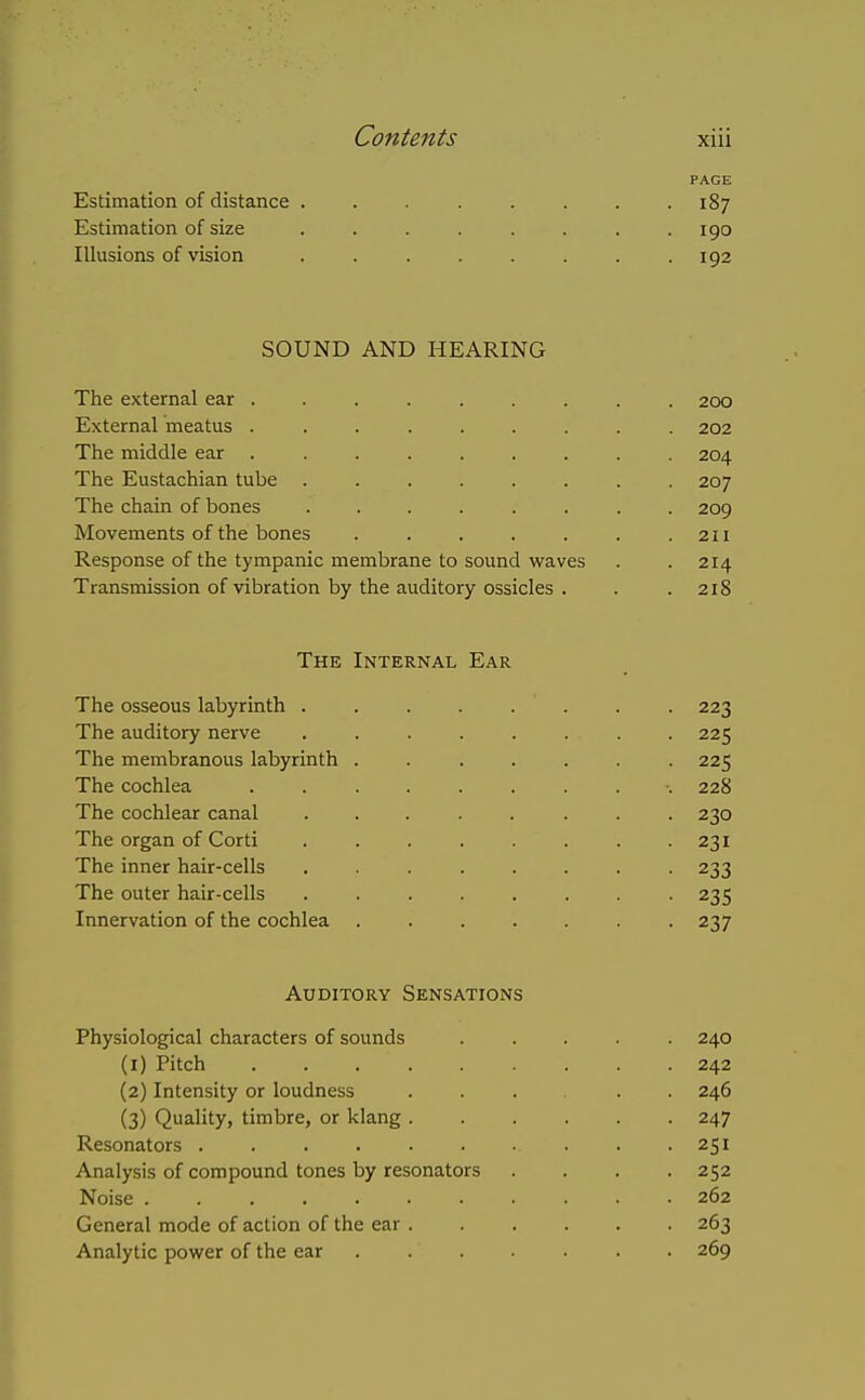 PAGE Estimation of distance ........ 187 Estimation of size ........ 190 Illusions of vision . 192 SOUND AND HEARING The external ear 200 External meatus ......... 202 The middle ear ......... 204 The Eustachian tube ........ 207 The chain of bones 209 Movements of the bones . . . . . . .211 Response of the tympanic membrane to sound waves . . 214 Transmission of vibration by the auditory ossicles . . .218 The Internal Ear The osseous labyrinth 223 The auditory nerve 225 The membranous labyrinth ....... 225 The cochlea .......... 228 The cochlear canal ........ 230 The organ of Corti ........ 231 The inner hair-cells ........ 233 The outer hair-cells . 235 Innervation of the cochlea 237 Auditory Sensations Physiological characters of sounds ..... 240 (1) Pitch 242 (2) Intensity or loudness .... . . 246 (3) Quality, timbre, or klang 247 Resonators 251 Analysis of compound tones by resonators .... 252 Noise . 262 General mode of action of the ear 263 Analytic power of the ear ....... 269